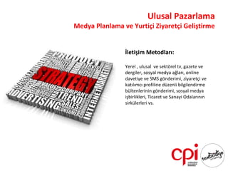 Ulusal Pazarlama
Medya Planlama ve Yurtiçi Ziyaretçi Geliştirme


                İletişim Metodları:

                Yerel , ulusal ve sektörel tv, gazete ve
                dergiler, sosyal medya ağları, online
                davetiye ve SMS gönderimi, ziyaretçi ve
                katılımcı profiline düzenli bilgilendirme
                bültenlerinin gönderimi, sosyal medya
                işbirlikleri, Ticaret ve Sanayi Odalarının
                sirkülerleri vs.
 