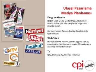 Ulusal Pazarlama
                Medya Planlaması
Dergi ve Gazete
Hedef, Laleli Moda, Merter Moda, Osmanbey
Moda, Skylife gibi lider dergilerde 20’ye yakın
dergide ilanlar.

Hurriyet, Sabah, Zaman , Radikal Gazetelerinde
fuar duyuları

Web Sitesi
Hurriyet.com.tr, Milliyet.com.tr, Bigpara.com.tr,
modaturkiye, fashionmag.com gibi 30’a yakın web
sitesinde banner tanıtımları

TV
NTV, Blomberg TV, TV24’de reklamlar
 