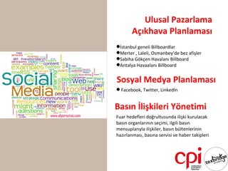 Ulusal Pazarlama
       Açıkhava Planlaması
İstanbul geneli Billboardlar
Merter , Laleli, Osmanbey’de bez afişler
Sabiha Gökçen Havalanı Billboard
Antalya Havaalanı Billboard


Sosyal Medya Planlaması
 Facebook, Twitter, Linkedln


Basın İlişkileri Yönetimi
Fuar hedefleri doğrultusunda ilişki kurulacak
basın organlarının seçimi, ilgili basın
mensuplarıyla ilişkiler, basın bültenlerinin
hazırlanması, basına servisi ve haber takipleri
 