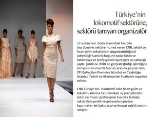 17 yıldan beri moda alanındaki fuarcılık
tecrübesiyle sektöre hizmet veren CNR, tekstil ve
hazır giyim sektörü için organizatörlüğünü
üstlendiği fuarlarla bugüne kadar binlerce
katılımcıya ve profesyonel ziyaretçiye ev sahipliği
yaptı. Şimdi ise İTKİB ile gerçekleştirdiği işbirliğiyle
dünyanın en önemli fuarları arasına girecek olan,
CPI Collection Première Istanbul ve Texbridge
İstanbul Tekstil ve Aksesuarları Fuarlarını organize
ediyor.

CNR Türkiye’nin lokomotifi olan hazır giyim ve
tekstil fuarlarına hazırlanırken üç prensibinden
ödün vermiyor: profesyonel fuarcılık hizmeti,
sektördeki yenilik ve gelişmeleri gözden
kaçırmayan bir bakış açısı ve ihracat odaklı tanıtım
anlayışı
 