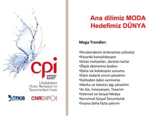 Ana dilimiz MODA
      Hedefimiz DÜNYA

Mega Trendler:

•Perakendenin önlenemez yükselişi
•Pazarda konsolidasyon
•Artan maliyetler, daralan karlar
•Ölçek ekonomisi baskısı
•Daha sık koleksiyon sunumu
•Etkin tedarik zinciri yönetimi
•Kaliteden ödün vermeme
•Marka ve tüketici algı yönetimi
•Ar-Ge, innovasyon, Tasarım
•Internet ve Sosyal Medya
•Kurumsal Sosyal Sorumluluk
•İnsana daha fazla yatırım
 