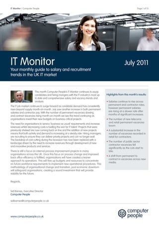 IT Monitor / Computer People                                                                                           Page 1 of 13




IT Monitor                                                                                                July 2011
Your monthly guide to salary and recruitment
trends in the UK IT market


                       This month Computer People’s IT Monitor continues to equip
                       candidates and hiring mangers with the IT industry’s most up      Highlights from this month’s results:
                       to date and comprehensive salary and vacancy trends and
                       analysis.                                                         • Salaries continue to rise across
                                                                                           permanent and contractor roles;
The IT job market continues to surge forward as candidate demand has consistently
                                                                                           however permanent salaries
risen beyond supply month-on-month. July saw another increase in both permanent
                                                                                           are rising at a slower rate after
salaries and contractor pay. With the number of permanent vacancies slowing
                                                                                           months of significant increases.
and contract vacancies rising month-on-month we see this trend continuing as
organisations invest their new budgets on business critical projects.                    • The number of new telecoms
                                                                                           and retail permanent vacancies
The need for organisations to service ‘business as usual’ requirements and increase
                                                                                           boom.
revenues whilst decreasing costs is fuelling the war for IT talent. Projects that were
previously shelved are now coming back on line and the addition of new projects          • A substantial increase in the
means that both activity and demand is increasing at a steady rate. Hiring managers        number of vacancies recorded in
are recruiting to ensure they can deliver priority projects and can no longer wait.        retail for contractors.
The backdrop of cost cutting during the recession has now been replaced with a
                                                                                         • The number of public sector
landscape driven by the need to increase revenues through development of new
                                                                                           contractor vacancies fell
and innovative products and services.
                                                                                           significantly as the cuts start to
There is still a focus on internal process improvement projects in many                    bite.
organisations across the UK. Once this focus on process change and improved
                                                                                         • A shift from permanent to
back office efficiency is fulfilled, organisations will have created a leaner
                                                                                           contract in vacancies across new
approach to operations. This will free up budgets and resources to concentrate
                                                                                           media.
on future workforce requirements to implement new operational procedures. This
methodology of organisational change and transition, post economic downturn
will safeguard organisations, creating a sound investment that will provide
viability for the future.

Regards,


Sid Barnes, Executive Director
Computer People

sidbarnes@computerpeople.co.uk




www.computerpeople.co.uk
 