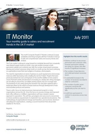 IT Monitor / Computer People                                                                                           Page 1 of 13




IT Monitor                                                                                                July 2011
Your monthly guide to salary and recruitment
trends in the UK IT market


                       This month Computer People’s IT Monitor continues to equip
                       candidates and hiring mangers with the IT industry’s most up      Highlights from this month’s results:
                       to date and comprehensive salary and vacancy trends and
                       analysis.                                                         • Salaries continue to rise across
                                                                                           permanent and contractor roles;
The IT job market continues to surge forward as candidate demand has consistently
                                                                                           however permanent salaries
risen beyond supply month-on-month. June saw another increase in both
                                                                                           are rising at a slower rate after
permanent salaries and contractor pay. With the number of permanent vacancies
                                                                                           months of significant increases.
slowing and contract vacancies rising month-on-month we see this trend continuing
as organisations invest their new budgets on business critical projects.                 • The number of new telecoms
                                                                                           and retail permanent vacancies
The need for organisations to service ‘business as usual’ requirements and increase
                                                                                           boom.
revenues whilst decreasing costs is fuelling the war for IT talent. Projects that were
previously shelved are now coming back on line and the addition of new projects          • A substantial increase in the
means that both activity and demand is increasing at a steady rate. Hiring managers        number of vacancies recorded in
are recruiting to ensure they can deliver priority projects and can no longer wait.        retail for contractors.
The backdrop of cost cutting during the recession has now been replaced with a
                                                                                         • The number of public sector
landscape driven by the need to increase revenues through development of new
                                                                                           contractor vacancies fell
and innovative products and services.
                                                                                           significantly as the cuts start to
There is still a focus on internal process improvement projects in many                    bite.
organisations across the UK. Once this focus on process change and improved
                                                                                         • A shift from permanent to
back office efficiency is fulfilled, organisations will have created a leaner
                                                                                           contract in vacancies across new
approach to operations. This will free up budgets and resources to concentrate
                                                                                           media.
on future workforce requirements to implement new operational procedures. This
methodology of organisational change and transition, post economic downturn
will safeguard organisations, creating a sound investment that will provide
viability for the future.

Regards,


Sid Barnes, Executive Director
Computer People

sidbarnes@computerpeople.co.uk




www.computerpeople.co.uk
 
