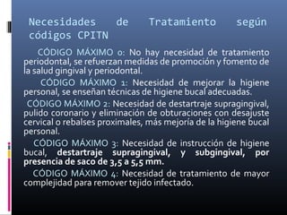 Necesidades de Tratamiento según
códigos CPITN
CÓDIGO MÁXIMO 0: No hay necesidad de tratamiento
periodontal, se refuerzan medidas de promoción y fomento de
la salud gingival y periodontal.
CÓDIGO MÁXIMO 1: Necesidad de mejorar la higiene
personal, se enseñan técnicas de higiene bucal adecuadas.
CÓDIGO MÁXIMO 2: Necesidad de destartraje supragingival,
pulido coronario y eliminación de obturaciones con desajuste
cervical o rebalses proximales, más mejoría de la higiene bucal
personal.
CÓDIGO MÁXIMO 3: Necesidad de instrucción de higiene
bucal, destartraje supragingival, y subgingival, por
presencia de saco de 3,5 a 5,5 mm.
CÓDIGO MÁXIMO 4: Necesidad de tratamiento de mayor
complejidad para remover tejido infectado.
 