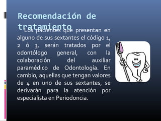 Recomendación de
tratamientoLos pacientes que presentan en
alguno de sus sextantes el código 1,
2 ó 3, serán tratados por el
odontólogo general, con la
colaboración del auxiliar
paramédico de Odontología. En
cambio, aquellas que tengan valores
de 4 en uno de sus sextantes, se
derivarán para la atención por
especialista en Periodoncia.
 
