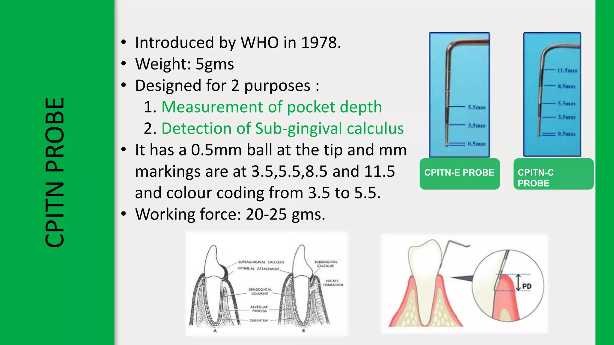 CPITN
PROBE
CPITN-E PROBE CPITN-C
PROBE
• Introduced by WHO in 1978.
• Weight: 5gms
• Designed for 2 purposes :
1. Measurement of pocket depth
2. Detection of Sub-gingival calculus
• It has a 0.5mm ball at the tip and mm
markings are at 3.5,5.5,8.5 and 11.5
and colour coding from 3.5 to 5.5.
• Working force: 20-25 gms.
 