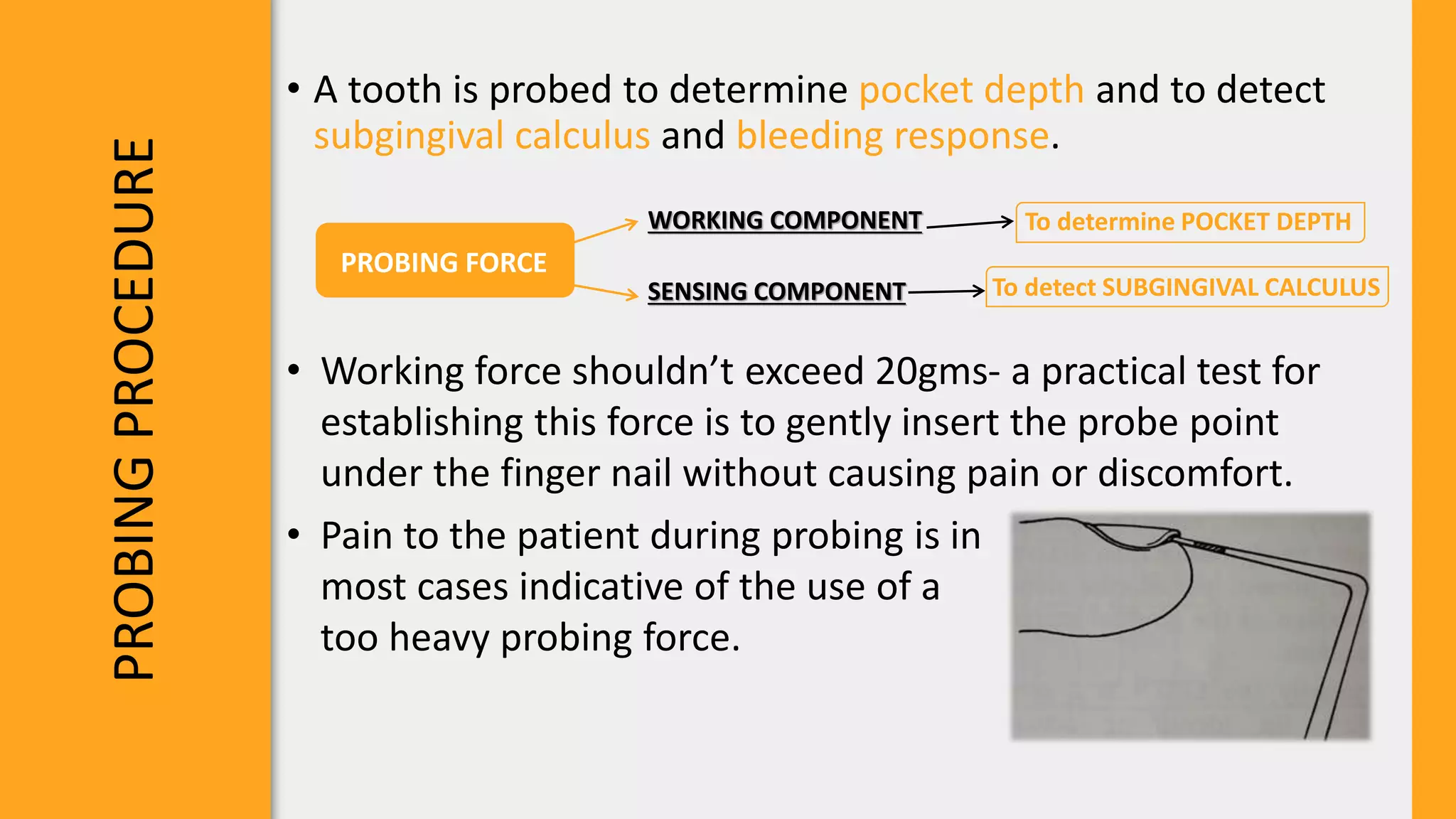 PROBING
PROCEDURE
• A tooth is probed to determine pocket depth and to detect
subgingival calculus and bleeding response.
PROBING FORCE
WORKING COMPONENT
SENSING COMPONENT
To determine POCKET DEPTH
To detect SUBGINGIVAL CALCULUS
• Working force shouldn’t exceed 20gms- a practical test for
establishing this force is to gently insert the probe point
under the finger nail without causing pain or discomfort.
• Pain to the patient during probing is in
most cases indicative of the use of a
too heavy probing force.
 