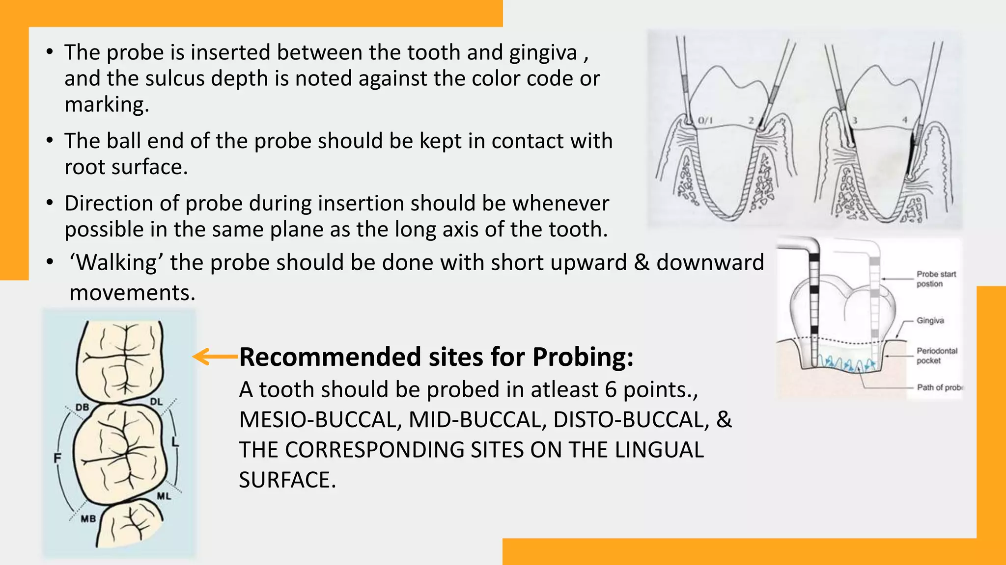 • The probe is inserted between the tooth and gingiva ,
and the sulcus depth is noted against the color code or
marking.
• The ball end of the probe should be kept in contact with
root surface.
• Direction of probe during insertion should be whenever
possible in the same plane as the long axis of the tooth.
• ‘Walking’ the probe should be done with short upward & downward
movements.
Recommended sites for Probing:
A tooth should be probed in atleast 6 points.,
MESIO-BUCCAL, MID-BUCCAL, DISTO-BUCCAL, &
THE CORRESPONDING SITES ON THE LINGUAL
SURFACE.
 