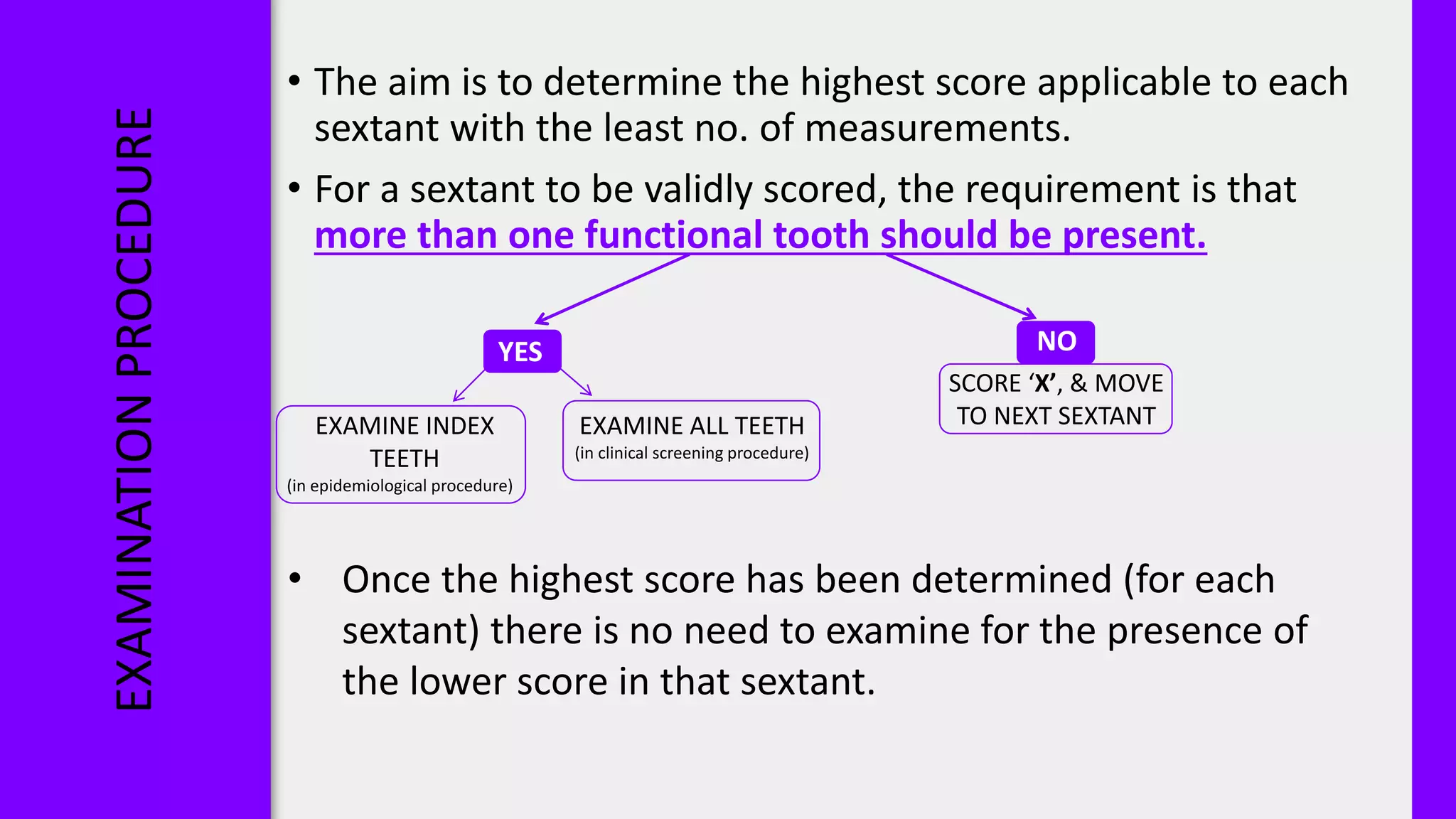 EXAMINATION
PROCEDURE
• The aim is to determine the highest score applicable to each
sextant with the least no. of measurements.
• For a sextant to be validly scored, the requirement is that
more than one functional tooth should be present.
NO
YES
SCORE ‘X’, & MOVE
TO NEXT SEXTANT
EXAMINE INDEX
TEETH
(in epidemiological procedure)
EXAMINE ALL TEETH
(in clinical screening procedure)
• Once the highest score has been determined (for each
sextant) there is no need to examine for the presence of
the lower score in that sextant.
 