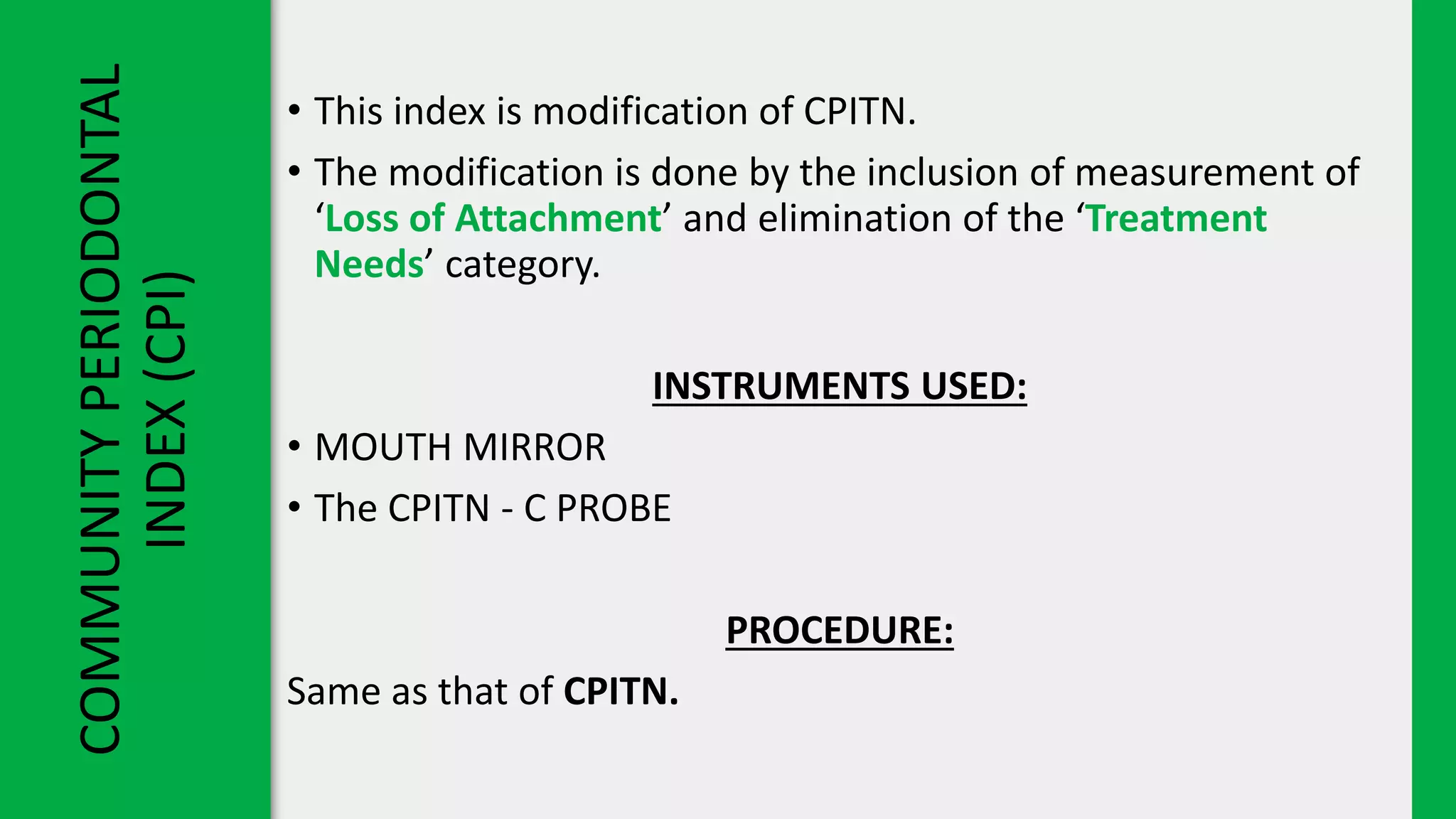 COMMUNITY
PERIODONTAL
INDEX
(CPI)
• This index is modification of CPITN.
• The modification is done by the inclusion of measurement of
‘Loss of Attachment’ and elimination of the ‘Treatment
Needs’ category.
INSTRUMENTS USED:
• MOUTH MIRROR
• The CPITN - C PROBE
PROCEDURE:
Same as that of CPITN.
 
