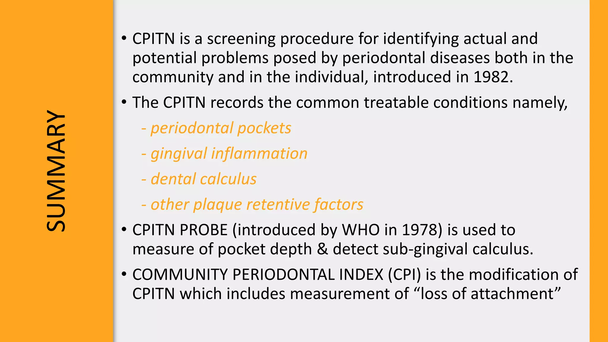 SUMMARY
• CPITN is a screening procedure for identifying actual and
potential problems posed by periodontal diseases both in the
community and in the individual, introduced in 1982.
• The CPITN records the common treatable conditions namely,
- periodontal pockets
- gingival inflammation
- dental calculus
- other plaque retentive factors
• CPITN PROBE (introduced by WHO in 1978) is used to
measure of pocket depth & detect sub-gingival calculus.
• COMMUNITY PERIODONTAL INDEX (CPI) is the modification of
CPITN which includes measurement of “loss of attachment”
 