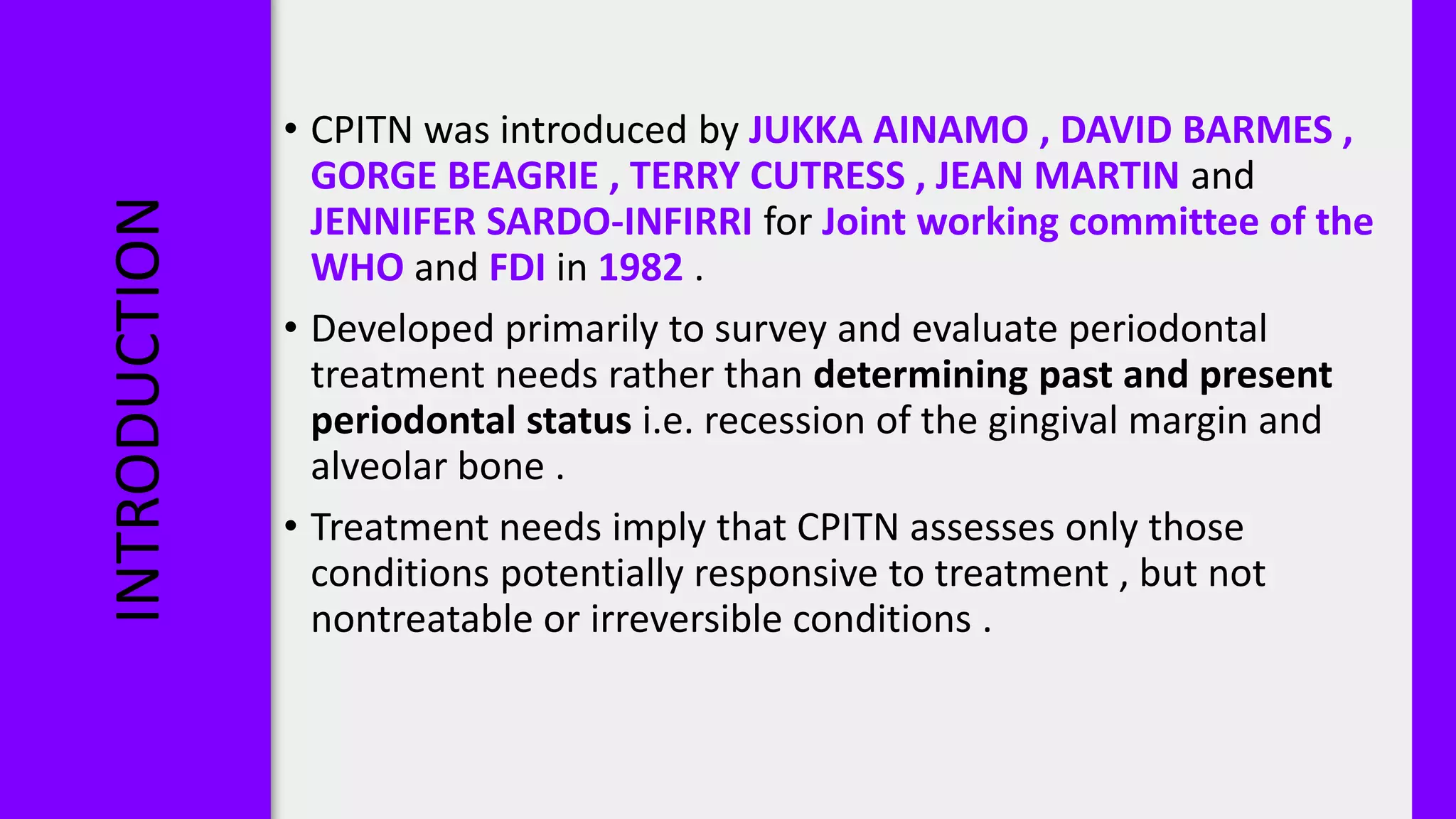 INTRODUCTION • CPITN was introduced by JUKKA AINAMO , DAVID BARMES ,
GORGE BEAGRIE , TERRY CUTRESS , JEAN MARTIN and
JENNIFER SARDO-INFIRRI for Joint working committee of the
WHO and FDI in 1982 .
• Developed primarily to survey and evaluate periodontal
treatment needs rather than determining past and present
periodontal status i.e. recession of the gingival margin and
alveolar bone .
• Treatment needs imply that CPITN assesses only those
conditions potentially responsive to treatment , but not
nontreatable or irreversible conditions .
 