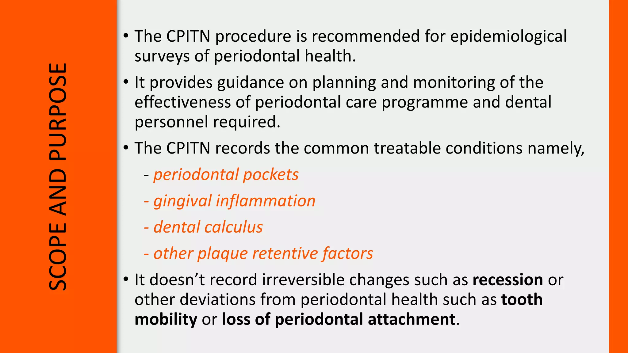 SCOPE
AND
PURPOSE
• The CPITN procedure is recommended for epidemiological
surveys of periodontal health.
• It provides guidance on planning and monitoring of the
effectiveness of periodontal care programme and dental
personnel required.
• The CPITN records the common treatable conditions namely,
- periodontal pockets
- gingival inflammation
- dental calculus
- other plaque retentive factors
• It doesn’t record irreversible changes such as recession or
other deviations from periodontal health such as tooth
mobility or loss of periodontal attachment.
 