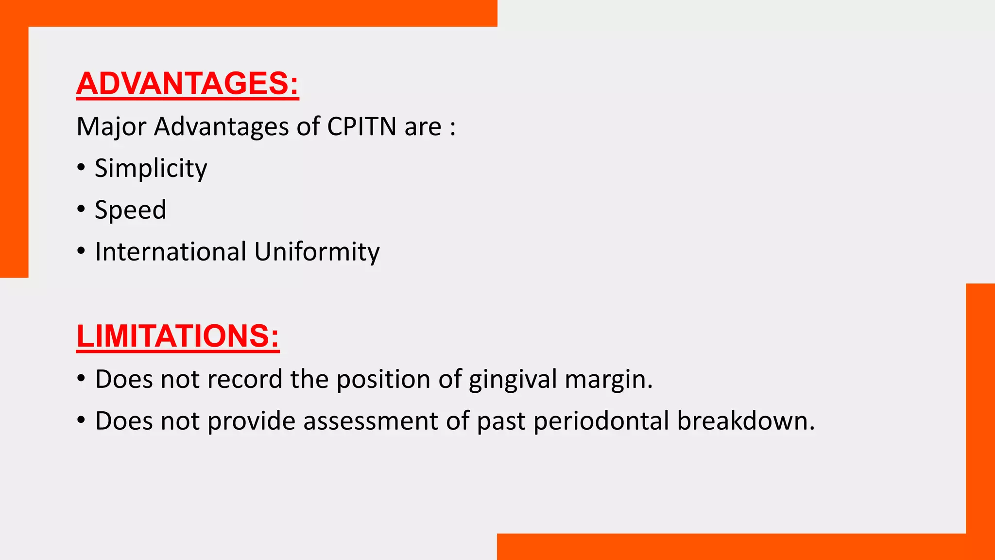 ADVANTAGES:
Major Advantages of CPITN are :
• Simplicity
• Speed
• International Uniformity
LIMITATIONS:
• Does not record the position of gingival margin.
• Does not provide assessment of past periodontal breakdown.
 