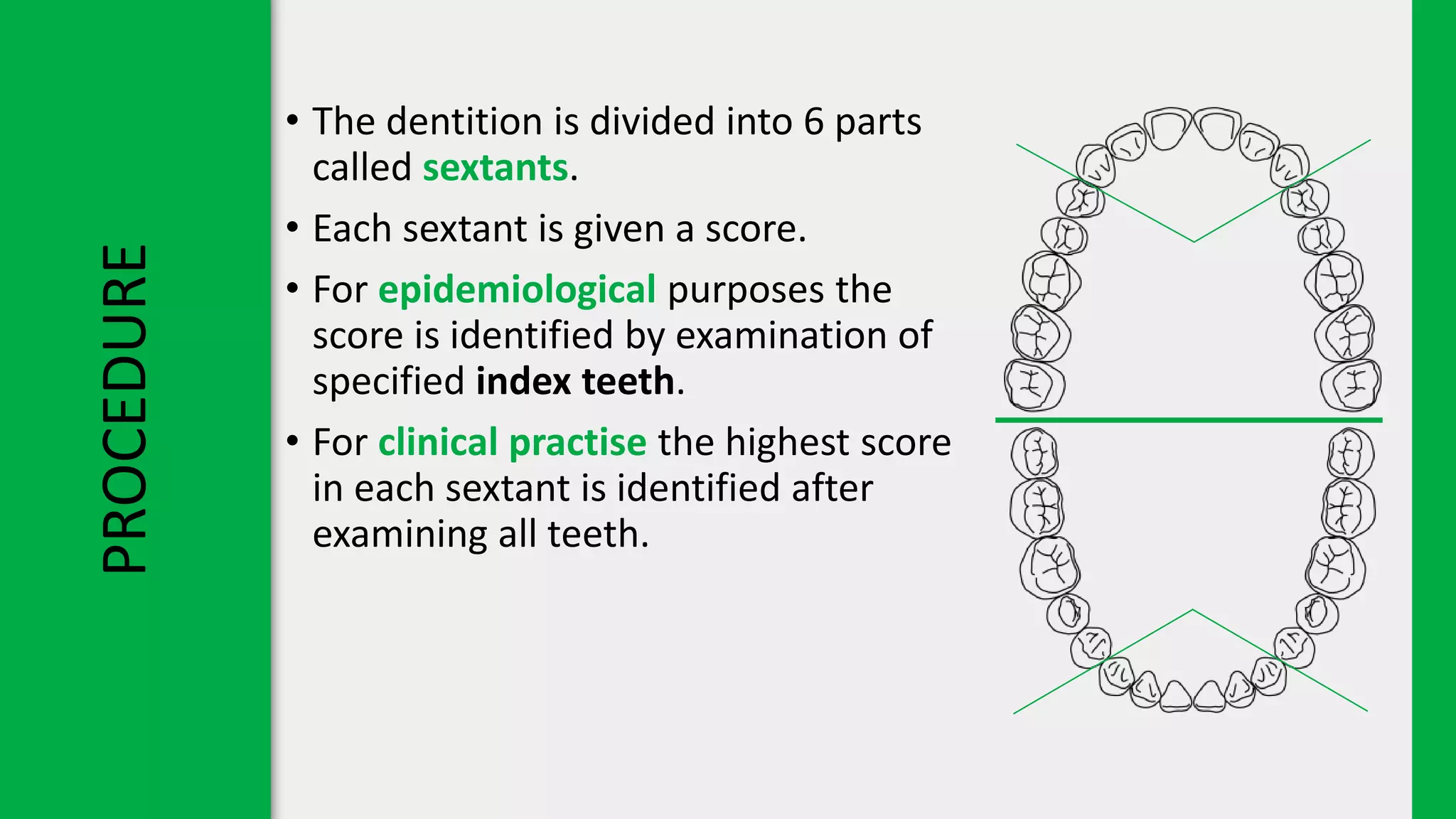 PROCEDURE • The dentition is divided into 6 parts
called sextants.
• Each sextant is given a score.
• For epidemiological purposes the
score is identified by examination of
specified index teeth.
• For clinical practise the highest score
in each sextant is identified after
examining all teeth.
 