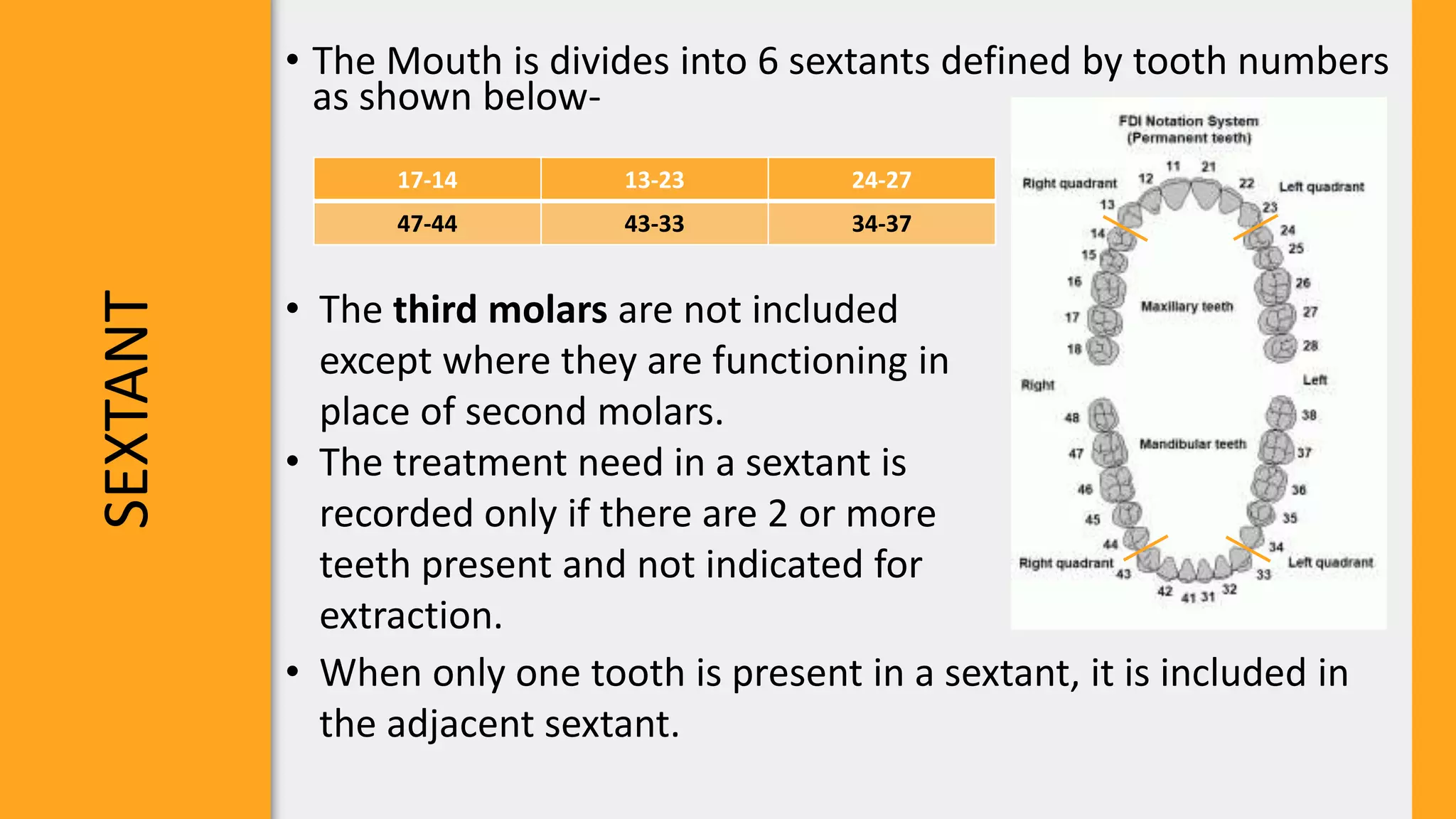 SEXTANT
• The Mouth is divides into 6 sextants defined by tooth numbers
as shown below-
17-14 13-23 24-27
47-44 43-33 34-37
• The third molars are not included
except where they are functioning in
place of second molars.
• The treatment need in a sextant is
recorded only if there are 2 or more
teeth present and not indicated for
extraction.
• When only one tooth is present in a sextant, it is included in
the adjacent sextant.
 