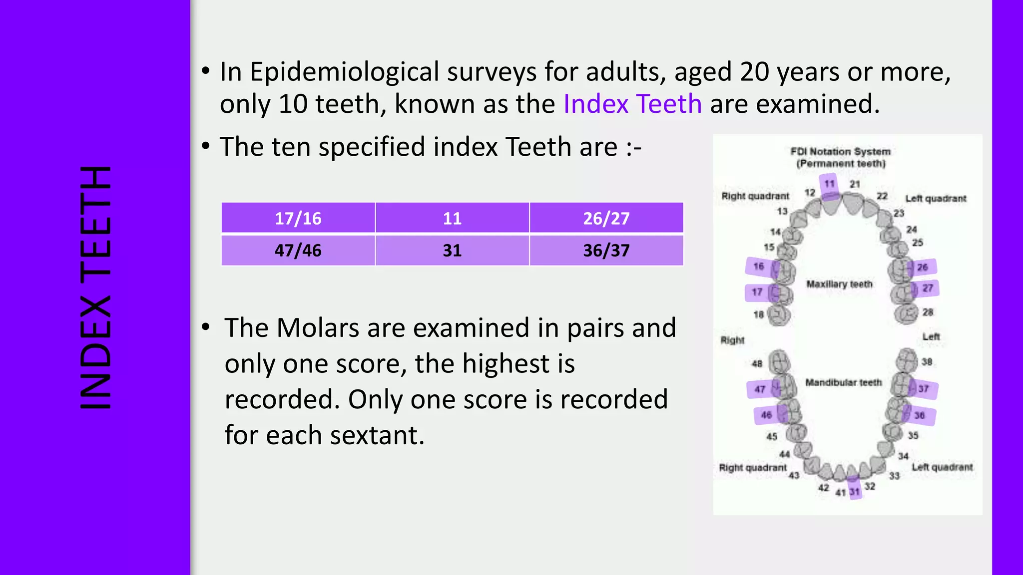 INDEX
TEETH
• In Epidemiological surveys for adults, aged 20 years or more,
only 10 teeth, known as the Index Teeth are examined.
• The ten specified index Teeth are :-
• The Molars are examined in pairs and
only one score, the highest is
recorded. Only one score is recorded
for each sextant.
17/16 11 26/27
47/46 31 36/37
 