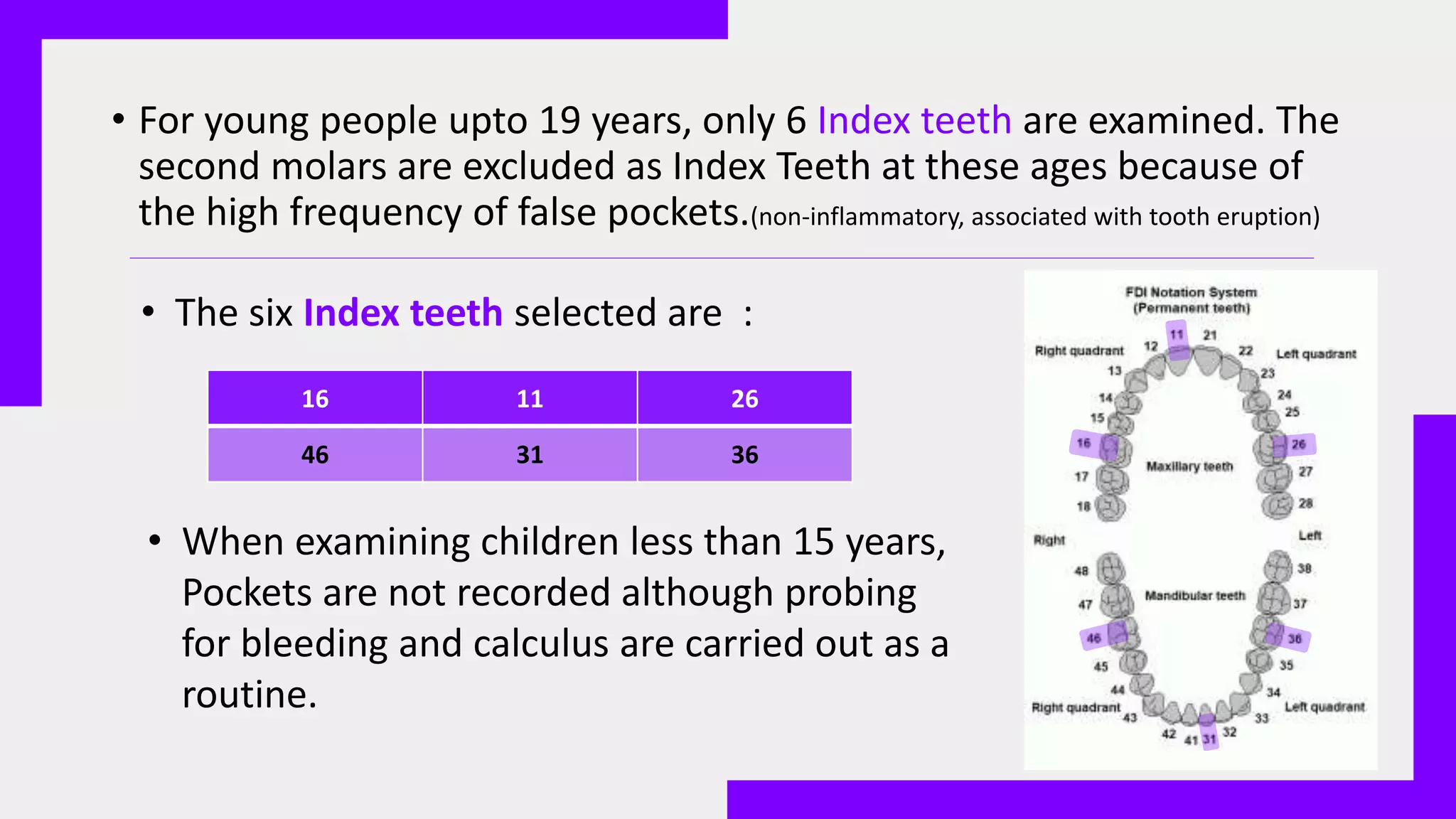 • For young people upto 19 years, only 6 Index teeth are examined. The
second molars are excluded as Index Teeth at these ages because of
the high frequency of false pockets.(non-inflammatory, associated with tooth eruption)
16 11 26
46 31 36
• The six Index teeth selected are :
• When examining children less than 15 years,
Pockets are not recorded although probing
for bleeding and calculus are carried out as a
routine.
 