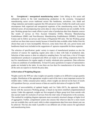 b)
Unregistered / unorganized manufacturing sector: Units falling in this sector add
substantial portion to the total manufacturing production in the economy. Unorganized
manufacturing sector covers traditional sectors like handlooms, sericulture, coir, khadi and
village industries and modern segments like SSI and power looms. Further the small-scale sector
encompasses both organized and unorganized segments of the manufacturing sector. But for
informal sector, all encompassing time series data on value of production are not available. In the
past, Working groups have made efforts to pool value of production data from disparate sources
like results of surveys on Own Account Enterprise (OAE), Directory Manufacturing
Establishment (DME) and Non-Directory Manufacturing Establishment (NDME), Economic
Census and its follow up surveys and Census of Registered SSI units. The last Working group
could not use these data sources mainly because it found the data available either farther from the
chosen base year or were incompatible. However, some items from silk. coir, power looms and
handlooms based were included on the suggestions of agencies responsible for these segments.
The selection of specification/ grade/ variety in respect of manufactured products as also the
selection of sources for supplying regular price data is done with help of production data.
Selection of data sources is done on subjective sampling basis. For each item, a list of 10 major
manufacturers/ producers is prepared and efforts are made to seek willing cooperation from the
top five manufacturers for regular supply of weekly wholesale price quotations. Data collection
is done on conditions of confidentiality. At least five price quotations in respect of representative
grades are included in the index. In case there are less then five manufacturers of an item, then
all the units are roped in to furnish the price data.
4) Derivation of Weighting Diagram :
Weights used in the WPI are value weights not quantity weights as its difficult to assign quantity
weights. Distribution of the appropriate weight to each of the item is most important exercise for
reliable index. Unlike consumer price indices, where weights are derived on the basis of results
of Expenditure Surveys, several sources of data are used for derivation of weights for WPI.
Because of non-availability of updated Supply and Use Table (SUT), the approach, finding
favour with the successive Working groups, is based on top down stratified compartmentalized
system. Under this approach, weights are first assigned at Major group level from outside with
due account made for exclusion of services from the total value of transactions in the economy.
This method for weighting diagram represents more accurately structural changes at higher level
of aggregation. Further, compartment system also ensures that wherever data for a more recent
year are available they can be used, while in other compartments data from more distant year can
be achieved. This has also made it possible to use different sets of data sources for agricultural
and manufacturing items.

 