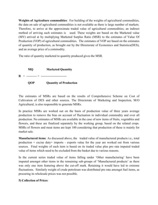 Weights of Agriculture commodities: For building of the weights of agricultural commodities,
the data on sale of agricultural commodities is not available as there is large number of markets.
Therefore, to arrive at the approximate traded value of agricultural commodities; an indirect
method of arriving such estimates is used. These weights are based on the Marketed value
(MV) arrived at by multiplying Marketed Surplus Ratio (MSR) to the estimates of Value Of
Production (VOP) of agricultural commodities. The estimates of VOP are based on the estimates
of quantity of production, as brought out by the Directorate of Economics and Statistics(DES),
and an average price of a commodity.
The ratio of quantity marketed to quantity produced gives the MSR.

MQ

Marketed Quantity

R = ---------- = ------------------------QOP

Quantity of Production

The estimates of MSRs are based on the results of Comprehensive Scheme on Cost of
Cultivation of DES and other sources. The Directorate of Marketing and Inspection, M/O
Agricultural, is also responsible to generate MSRs.
In practice MSRs are worked out on the basis of production value of three years average
production to remove the bias on account of fluctuation in individual commodity and over all
production. No estimates of MSRs are available in the case of new items of fruits, vegetables and
flowers, and these are finalized separately by the working group, based on the related crops.
MSRs of flowers and meat items are kept 100 considering that production of these is mainly for
market sale.
Manufactured items: As discussed above, the traded value of manufactured products i.e., total
production + excise duty+ imports - exports value for the year are worked out from various
sources. Final weights of each item is based on its traded value plus pro rata imputed traded
value of items which need to be excluded from the basket due to various reasons.
In the current series traded value of items falling under „Other manufacturing‟ have been
imputed amongst other items in the remaining sub-groups of „Manufactured products‟ as there
was only one item featuring above the cut-off mark. Retaining it would have led to extreme
fluctuations. Similarly weight of crude petroleum was distributed pro rata amongst fuel items, as
procuring its wholesale prices was not possible.
5) Collection of Prices:

 