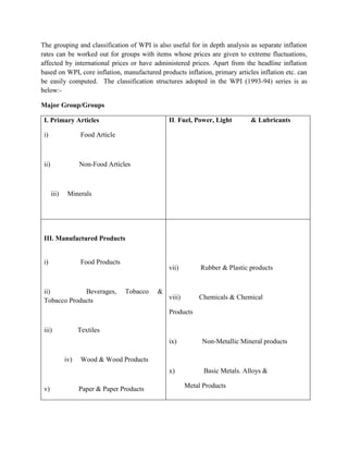 The grouping and classification of WPI is also useful for in depth analysis as separate inflation
rates can be worked out for groups with items whose prices are given to extreme fluctuations,
affected by international prices or have administered prices. Apart from the headline inflation
based on WPI, core inflation, manufactured products inflation, primary articles inflation etc. can
be easily computed. The classification structures adopted in the WPI (1993-94) series is as
below:Major Group/Groups
II. Fuel, Power, Light

I. Primary Articles
i)

Food Article

ii)

& Lubricants

Non-Food Articles

iii)

Minerals

III. Manufactured Products

i)

Food Products

ii)
Beverages,
Tobacco Products

vii)

Tobacco

&

Rubber & Plastic products

viii)

Chemicals & Chemical

Products
iii)

Textiles
ix)

x)

iv)

v)

Non-Metallic Mineral products

Basic Metals. Alloys &

Wood & Wood Products

Paper & Paper Products

Metal Products

 