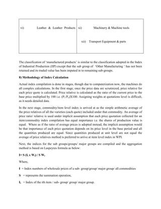 vi)

Leather & Leather Products xi)

xii)

Machinery & Machine tools

Transport Equipment & parts

The classification of „manufactured products‟ is similar to the classification adopted in the Index
of Industrial Production (IIP) except that the sub group of „Other Manufacturing „ has not been
retained and its traded value has been imputed in to remaining sub-groups.
8) Methodology of Index Calculation
Actual index compilation is done in stages, though due to computerization now, the machines do
all complex calculations. In the first stage, once the price data are scrutinized, price relative for
each price quote is calculated. Price relative is calculated as the ratio of the current price to the
base price multiplied by 100 i.e. (P1/Po)X100. Assigning weights at quotations level is difficult,
as it needs detailed data.
In the next stage, commodity/item level index is arrived at as the simple arithmetic average of
the price relatives of all the varieties (each quote) included under that commodity. An average of
price ratio/ relative is used under implicit assumption that each price quotation collected for an
item/commodity index compilation has equal importance i.e. the shares of production value is
equal. Where as if the ratio of average prices is adopted instead, the implicit assumption would
be that importance of each price quotation depends on its price level in the base period and all
the quantities produced are equal. Since quantities produced at unit level are not equal the
average of price relatives method is preferred to arrive at item level index in WPI.
Next, the indices for the sub groups/groups/ major groups are compiled and the aggregation
method is based on Laspeyres formula as below:
I= S (Ii x Wi) / S Wi
Where,
I = Index numbers of wholesale prices of a sub- group/group/ major group/ all commodities
S = represents the summation operation,
Ii = Index of the ith item / sub- group/ group/ major group.

 