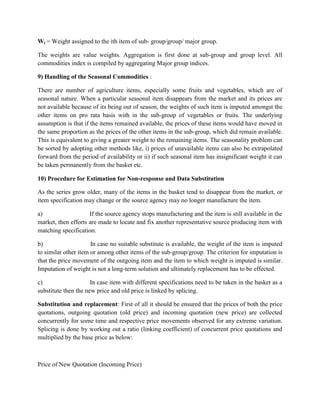 Wi = Weight assigned to the ith item of sub- group/group/ major group.
The weights are value weights. Aggregation is first done at sub-group and group level. All
commodities index is compiled by aggregating Major group indices.
9) Handling of the Seasonal Commodities :
There are number of agriculture items, especially some fruits and vegetables, which are of
seasonal nature. When a particular seasonal item disappears from the market and its prices are
not available because of its being out of season, the weights of such item is imputed amongst the
other items on pro rata basis with in the sub-group of vegetables or fruits. The underlying
assumption is that if the items remained available, the prices of these items would have moved in
the same proportion as the prices of the other items in the sub-group, which did remain available.
This is equivalent to giving a greater weight to the remaining items. The seasonality problem can
be sorted by adopting other methods like, i) prices of unavailable items can also be extrapolated
forward from the period of availability or ii) if such seasonal item has insignificant weight it can
be taken permanently from the basket etc.
10) Procedure for Estimation for Non-response and Data Substitution
As the series grow older, many of the items in the basket tend to disappear from the market, or
item specification may change or the source agency may no longer manufacture the item.
a)
If the source agency stops manufacturing and the item is still available in the
market, then efforts are made to locate and fix another representative source producing item with
matching specification.
b)
In case no suitable substitute is available, the weight of the item is imputed
to similar other item or among other items of the sub-group/group. The criterion for imputation is
that the price movement of the outgoing item and the item to which weight is imputed is similar.
Imputation of weight is not a long-term solution and ultimately replacement has to be effected.
c)
In case item with different specifications need to be taken in the basket as a
substitute then the new price and old price is linked by splicing.
Substitution and replacement: First of all it should be ensured that the prices of both the price
quotations, outgoing quotation (old price) and incoming quotation (new price) are collected
concurrently for some time and respective price movements observed for any extreme variation.
Splicing is done by working out a ratio (linking coefficient) of concurrent price quotations and
multiplied by the base price as below:

Price of New Quotation (Incoming Price)

 