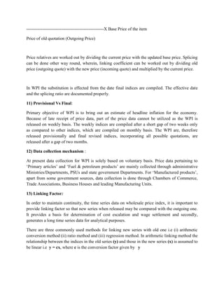 -----------------------------------------------------X Base Price of the item
Price of old quotation (Outgoing Price)

Price relatives are worked out by dividing the current price with the updated base price. Splicing
can be done other way round, wherein, linking coefficient can be worked out by dividing old
price (outgoing quote) with the new price (incoming quote) and multiplied by the current price.

In WPI the substitution is effected from the date final indices are compiled. The effective date
and the splicing ratio are documented properly.
11) Provisional Vs Final:
Primary objective of WPI is to bring out an estimate of headline inflation for the economy.
Because of late receipt of price data, part of the price data cannot be utilized as the WPI is
released on weekly basis. The weekly indices are compiled after a short gap of two weeks only
as compared to other indices, which are compiled on monthly basis. The WPI are, therefore
released provisionally and final revised indices, incorporating all possible quotations, are
released after a gap of two months.
12) Data collection mechanism :
At present data collection for WPI is solely based on voluntary basis. Price data pertaining to
„Primary articles‟ and „Fuel & petroleum products‟ are mainly collected through administrative
Ministries/Departments, PSUs and state government Departments. For „Manufactured products‟,
apart from some government sources, data collection is done through Chambers of Commerce,
Trade Associations, Business Houses and leading Manufacturing Units.
13) Linking Factor:
In order to maintain continuity, the time series data on wholesale price index, it is important to
provide linking factor so that new series when released may be compared with the outgoing one.
It provides a basis for determination of cost escalation and wage settlement and secondly,
generates a long time series data for analytical purposes.
There are three commonly used methods for linking new series with old one i.e (i) arithmetic
conversion method (ii) ratio method and (iii) regression method. In arithmetic linking method the
relationship between the indices in the old series (y) and those in the new series (x) is assumed to
be linear i.e y = cx, where c is the conversion factor given by y

 