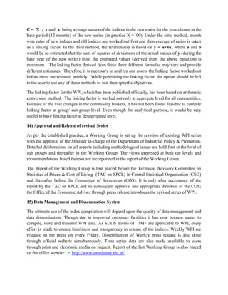 C = X , y and x being average values of the indices in the two series for the year chosen as the
base period (12 months) of the new series (in practice X =100). Under the ratio method, month
wise ratio of new indices and old indices are worked out first and then average of ratios is taken
as a linking factor. In the third method, the relationship is based on y = a+bx, where a and b
would be so estimated that the sum of squares of deviations of the actual values of y (during the
base year of the new series) from the estimated values (derived from the above equation) is
minimum. The linking factor derived from these three different formulae may vary and provide
different estimates. Therefore, it is necessary to analyze and assess the linking factor worked out
before these are released publicly. While publishing the linking factor, the option should be left
to the user to use any of these methods to suit their specific objectives.
The linking factor for the WPI, which has been published officially, has been based on arithmetic
conversion method. The linking factor is worked out only at aggregate level for all commodities.
Because of the vast changes in the commodity baskets, it has not been found feasible to compile
linking factor at group/ sub-group level. Even though for analytical purpose, it would be very
useful to have linking factor at desegregated level.
14) Approval and Release of revised Series
As per the established practice, a Working Group is set up for revision of existing WPI series
with the approval of the Minister in-charge of the Department of Industrial Policy & Promotion.
Detailed deliberations on all aspects including methodological issues are held first at the level of
sub groups and thereafter in the Working Group. The views expressed at both the levels and
recommendations based thereon are incorporated in the report of the Working Group.
The Report of the Working Group is first placed before the Technical Advisory Committee on
Statistics of Prices & Cost of Living (TAC on SPCL) in Central Statistical Organisation (CSO)
and thereafter before the Committee of Secretaries (COS). It is only after acceptance of the
report by the TAC on SPCL and its subsequent approval and appropriate direction of the COS;
the Office of the Economic Adviser through press release introduces the revised series of WPI.
15) Data Management and Dissemination System
The ultimate use of the index compilation will depend upon the quality of data management and
data dissemination. Though due to improved computer facilities it has now become easier to
compile, store and transmit WPI data. As SDDS norms of IMF are applicable to WPI, every
effort is made to ensure timeliness and transparency in release of the indices. Weekly WPI are
released to the press on every Friday. Dissemination of Weekly press release is also done
through official website simultaneously. Time series data are also made available to users
through print and electronic media on request. Report of the last Working Group is also placed
on the office website i.e. http://www.eaindustry.nic.in/

 