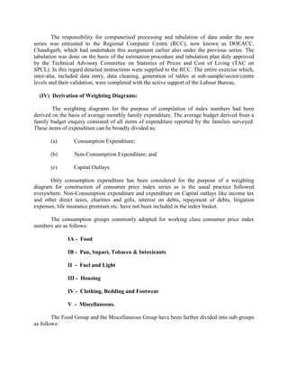 The responsibility for computerised processing and tabulation of data under the new
series was entrusted to the Regional Computer Centre (RCC), now known as DOEACC,
Chandigarh, which had undertaken this assignment earlier also under the previous series. The
tabulation was done on the basis of the estimation procedure and tabulation plan duly approved
by the Technical Advisory Committee on Statistics of Prices and Cost of Living (TAC on
SPCL). In this regard detailed instructions were supplied to the RCC. The entire exercise which,
inter-alia, included data entry, data cleaning, generation of tables at sub-sample/sector/centre
levels and their validation, were completed with the active support of the Labour Bureau.
(IV) Derivation of Weighting Diagrams:
The weighting diagrams for the purpose of compilation of index numbers had been
derived on the basis of average monthly family expenditure. The average budget derived from a
family budget enquiry consisted of all items of expenditure reported by the families surveyed.
These items of expenditure can be broadly divided as;
(a)

Consumption Expenditure;

(b)

Non-Consumption Expenditure; and

(c)

Capital Outlays.

Only consumption expenditure has been considered for the purpose of a weighting
diagram for construction of consumer price index series as is the usual practice followed
everywhere. Non-Consumption expenditure and expenditure on Capital outlays like income tax
and other direct taxes, charities and gifts, interest on debts, repayment of debts, litigation
expenses, life insurance premium etc. have not been included in the index basket.
The consumption groups commonly adopted for working class consumer price index
numbers are as follows:
IA - Food
IB - Pan, Supari, Tobacco & Intoxicants
II - Fuel and Light
III - Housing
IV - Clothing, Bedding and Footwear
V - Miscellaneous.
The Food Group and the Miscellaneous Group have been further divided into sub-groups
as follows:

 