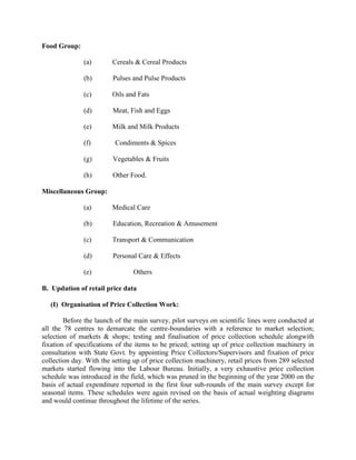 Food Group:
(a)

Cereals & Cereal Products

(b)

Pulses and Pulse Products

(c)

Oils and Fats

(d)

Meat, Fish and Eggs

(e)

Milk and Milk Products

(f)

Condiments & Spices

(g)

Vegetables & Fruits

(h)

Other Food.

Miscellaneous Group:
(a)

Medical Care

(b)

Education, Recreation & Amusement

(c)

Transport & Communication

(d)

Personal Care & Effects

(e)

Others

B. Updation of retail price data
(I) Organisation of Price Collection Work:
Before the launch of the main survey, pilot surveys on scientific lines were conducted at
all the 78 centres to demarcate the centre-boundaries with a reference to market selection;
selection of markets & shops; testing and finalisation of price collection schedule alongwith
fixation of specifications of the items to be priced; setting up of price collection machinery in
consultation with State Govt. by appointing Price Collectors/Supervisors and fixation of price
collection day. With the setting up of price collection machinery, retail prices from 289 selected
markets started flowing into the Labour Bureau. Initially, a very exhaustive price collection
schedule was introduced in the field, which was pruned in the beginning of the year 2000 on the
basis of actual expenditure reported in the first four sub-rounds of the main survey except for
seasonal items. These schedules were again revised on the basis of actual weighting diagrams
and would continue throughout the lifetime of the series.

 