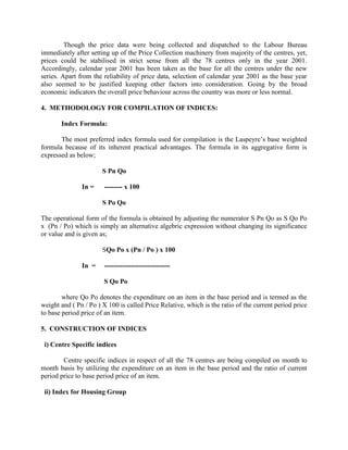 Though the price data were being collected and dispatched to the Labour Bureau
immediately after setting up of the Price Collection machinery from majority of the centres, yet,
prices could be stabilised in strict sense from all the 78 centres only in the year 2001.
Accordingly, calendar year 2001 has been taken as the base for all the centres under the new
series. Apart from the reliability of price data, selection of calendar year 2001 as the base year
also seemed to be justified keeping other factors into consideration. Going by the broad
economic indicators the overall price behaviour across the country was more or less normal.
4. METHODOLOGY FOR COMPILATION OF INDICES:
Index Formula:
The most preferred index formula used for compilation is the Laspeyre‟s base weighted
formula because of its inherent practical advantages. The formula in its aggregative form is
expressed as below;
S Pn Qo
In =

-------- x 100
S Po Qo

The operational form of the formula is obtained by adjusting the numerator S Pn Qo as S Qo Po
x (Pn / Po) which is simply an alternative algebric expression without changing its significance
or value and is given as;
SQo Po x (Pn / Po ) x 100
In =

----------------------------S Qo Po

where Qo Po denotes the expenditure on an item in the base period and is termed as the
weight and ( Pn / Po ) X 100 is called Price Relative, which is the ratio of the current period price
to base period price of an item.
5. CONSTRUCTION OF INDICES
i) Centre Specific indices
Centre specific indices in respect of all the 78 centres are being compiled on month to
month basis by utilizing the expenditure on an item in the base period and the ratio of current
period price to base period price of an item.
ii) Index for Housing Group

 