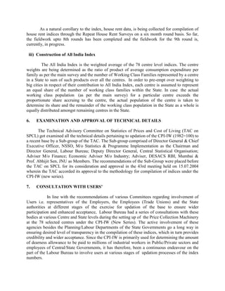 As a natural corollary to the index, house rent data, is being collected for compilation of
house rent indices through the Repeat House Rent Surveys on a six month round basis. So far,
the fieldwork upto 8th rounds has been completed and the fieldwork for the 9th round is,
currently, in progress.
iii) Construction of All India Index
The All India Index is the weighted average of the 78 centre level indices. The centre
weights are being determined as the ratio of product of average consumption expenditure per
family as per the main survey and the number of Working Class Families represented by a centre
in a State to sum of such products over all the centres. In order to pre-empt over weighting to
big cities in respect of their contribution to All India Index, each centre is assumed to represent
an equal share of the number of working class families within the State. In case the actual
working class population (as per the main survey) for a particular centre exceeds the
proportionate share accruing to the centre, the actual population of the centre is taken to
determine its share and the remainder of the working class population in the State as a whole is
equally distributed amongst remaining centres in the State.
6.

EXAMINATION AND APPROVAL OF TECHNICAL DETAILS

The Technical Advisory Committee on Statistics of Prices and Cost of Living (TAC on
SPCL) got examined all the technical details pertaining to updation of the CPI-IW (1982=100) to
a recent base by a Sub-group of the TAC. The Sub-group comprised of Director General & Chief
Executive Officer, NSSO, M/o Statistics & Programme Implementation as the Chairman and
Director General, Labour Bureau; Deputy Director General, Central Statistical Organisation;
Adviser M/o Finance; Economic Adviser M/o Industry; Adviser, DESACS RBI, Mumbai &
Prof. Abhijit Sen, JNU as Members. The recommendations of the Sub-Group were placed before
the TAC on SPCL for its consideration and approval in the 43rd meeting held on 15.07.2004
wherein the TAC accorded its approval to the methodology for compilation of indices under the
CPI-IW (new series).
7.

CONSULTATION WITH USERS’

In line with the recommendations of various Committees regarding involvement of
Users i.e. representatives of the Employers, the Employees (Trade Unions) and the State
authorities at different stages of the exercise for updation of the base to ensure wider
participation and enhanced acceptance, Labour Bureau had a series of consultations with these
bodies at various Centre and State levels during the setting up of the Price Collection Machinery
at the 78 selected centres under the CPI-IW (New Series). The active involvement of these
agencies besides the Planning/Labour Departments of the State Governments go a long way in
ensuring desired level of transparency in the compilation of these indices, which in turn provides
credibility and wider acceptance. Since the CPI-IW is primarily used for determining the amount
of dearness allowance to be paid to millions of industrial workers in Public/Private sectors and
employees of Central/State Governments, it has therefore, been a continuous endeavour on the
part of the Labour Bureau to involve users at various stages of updation processes of the index
numbers.

 