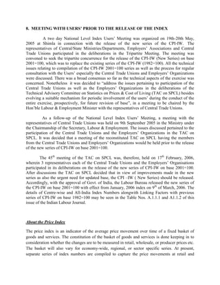 8. MEETING WITH USERS’ PRIOR TO THE RELEASE OF THE INDEX
A two day National Level Index Users‟ Meeting was organized on 19th-20th May,
2005 at Shimla in connection with the release of the new series of the CPI-IW. The
representatives of Central/State Ministries/Departments, Employers‟ Associations and Central
Trade Unions participated in the deliberations in the Tripartite Meeting. The meeting was
convened to seek the tripartite concurrence for the release of the CPI-IW (New Series) on base
2001=100, which was to replace the existing series of the CPI-IW (1982=100). All the technical
issues relating to compilation of the CPI-IW 2001=100 series as well as the process for regular
consultation with the Users‟ especially the Central Trade Unions and Employers‟ Organizations
were discussed. There was a broad consensus so far as the technical aspects of the exercise was
concerned. Nonetheless it was decided to “address the issues pertaining to participation of the
Central Trade Unions as well as the Employers‟ Organizations in the deliberations of the
Technical Advisory Committee on Statistics on Prices & Cost of Living (TAC on SPCL) besides
evolving a suitable mechanism for periodic involvement of the users‟ during the conduct of the
entire exercise, prospectively, for future revision of base”, in a meeting to be chaired by the
Hon‟ble Labour & Employment Minister with the representatives of Central Trade Unions.
As a follow-up of the National Level Index Users‟ Meeting, a meeting with the
representatives of Central Trade Unions was held on 9th September 2005 in the Ministry under
the Chairmanship of the Secretary, Labour & Employment. The issues discussed pertained to the
participation of the Central Trade Unions and the Employers‟ Organizations in the TAC on
SPCL. It was decided that a meeting of the reconstituted TAC on SPCL having the members
from the Central Trade Unions and Employers‟ Organizations would be held prior to the release
of the new series of CPI-IW on base 2001=100.
The 45th meeting of the TAC on SPCL was, therefore, held on 17th February, 2006,
wherein 3 representatives each of the Central Trade Unions and the Employers‟ Organisations
participated in its deliberations on the release of the new series of CPI-IW on base 2001=100.
After discussions the TAC on SPCL decided that in view of improvements made in the new
series as also the urgent need for updated base, the CPI –IW ( New Series) should be released.
Accordingly, with the approval of Govt. of India, the Labour Bureau released the new series of
the CPI-IW on base 2001=100 with effect from January, 2006 index on 9th of March, 2006. The
details of Centre-wise and All-India Index Numbers alongwith Linking Factors with previous
series of CPI-IW on base 1982=100 may be seen in the Table Nos. A.1.1.1 and A1.1.2 of this
issue of the Indian Labour Journal.

About the Price Index
The price index is an indicator of the average price movement over time of a fixed basket of
goods and services. The constitution of the basket of goods and services is done keeping in to
consideration whether the changes are to be measured in retail, wholesale, or producer prices etc.
The basket will also vary for economy-wide, regional, or sector specific series. At present,
separate series of index numbers are compiled to capture the price movements at retail and

 
