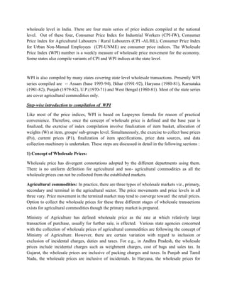 wholesale level in India. There are four main series of price indices compiled at the national
level. Out of these four, Consumer Price Index for Industrial Workers (CPI-IW), Consumer
Price Index for Agricultural Labourers / Rural Labourers (CPI -AL/RL), Consumer Price Index
for Urban Non-Manual Employees (CPI-UNME) are consumer price indices. The Wholesale
Price Index (WPI) number is a weekly measure of wholesale price movement for the economy.
Some states also compile variants of CPI and WPI indices at the state level.

WPI is also compiled by many states covering state level wholesale transactions. Presently WPI
series compiled are -- Assam (base 1993-94), Bihar (1991-92), Haryana (1980-81), Karnataka
(1981-82), Punjab (1979-82), U.P.(1970-71) and West Bengal (1980-81). Most of the state series
are cover agricultural commodities only.
Step-wise introduction to compilation of WPI
Like most of the price indices, WPI is based on Laspeyres formula for reason of practical
convenience. Therefore, once the concept of wholesale price is defined and the base year is
finalized, the exercise of index compilation involve finalization of item basket, allocation of
weights (W) at item, groups/ sub-groups level. Simultaneously, the exercise to collect base prices
(Po), current prices (P1), finalization of item specifications, price data sources, and data
collection machinery is undertaken. These steps are discussed in detail in the following sections :
1) Concept of Wholesale Prices:
Wholesale price has divergent connotations adopted by the different departments using them.
There is no uniform definition for agricultural and non- agricultural commodities as all the
wholesale prices can not be collected from the established markets.
Agricultural commodities: In practice, there are three types of wholesale markets viz., primary,
secondary and terminal in the agricultural sector. The price movements and price levels in all
three vary. Price movement in the terminal market may tend to converge toward the retail prices.
Option to collect the wholesale prices for these three different stages of wholesale transactions
exists for agricultural commodities though the primary market is prepared.
Ministry of Agriculture has defined wholesale price as the rate at which relatively large
transaction of purchase, usually for further sale, is effected. Various state agencies concerned
with the collection of wholesale prices of agricultural commodities are following the concept of
Ministry of Agriculture. However, there are certain variation with regard to inclusion or
exclusion of incidental charges, duties and taxes. For e.g., in Andhra Pradesh, the wholesale
prices include incidental charges such as weighment charges, cost of bags and sales tax. In
Gujarat, the wholesale prices are inclusive of packing charges and taxes. In Punjab and Tamil
Nadu, the wholesale prices are inclusive of incidentals. In Haryana, the wholesale prices for

 