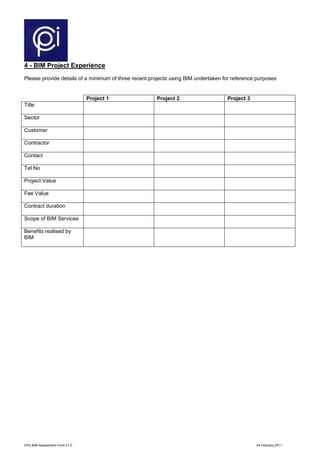 CPIx BIM Assessment Form V1.0 24 February 2011
4 - BIM Project Experience
Please provide details of a minimum of three recent projects using BIM undertaken for reference purposes
Project 1 Project 2 Project 3
Title
Sector
Customer
Contractor
Contact
Tel No
Project Value
Fee Value
Contract duration
Scope of BIM Services
Benefits realised by
BIM
 