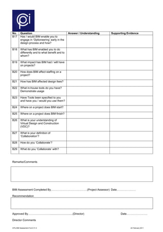 CPIx BIM Assessment Form V1.0 24 February 2011
No. Question Answer / Understanding Supporting Evidence
B17 Has / would BIM enable you to
engage in ‘Optioneering’ early in the
design process and how?
B18 What has BIM enabled you to do
differently and to what benefit and to
whom?
B19 What impact has BIM had / will have
on projects?
B20 How does BIM affect staffing on a
project?
B21 How has BIM affected design fees?
B22 What in-house tools do you have?
Demonstrate usage
B23 Have Tools been specified to you
and have you / would you use them?
B24 Where on a project does BIM start?
B25 Where on a project does BIM finish?
B26 What is your understanding of
Virtual Design and Construction
(VDC)?
B27 What is your definition of
‘Collaboration’?
B28 How do you ‘Collaborate’?
B29 What do you ‘Collaborate’ with?
Remarks/Comments
BIM Assessment Completed By………………………….………(Project Assessor) Date…………………
Recommendation
Approved By……………………..............................(Director) Date…………………..
Director Comments
 
