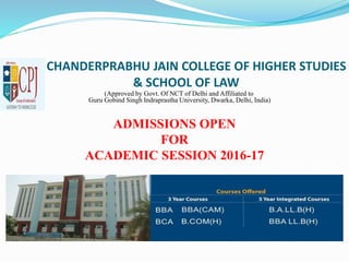 CHANDERPRABHU JAIN COLLEGE OF HIGHER STUDIES
& SCHOOL OF LAW
(Approved by Govt. Of NCT of Delhi and Affiliated to
Guru Gobind Singh Indraprastha University, Dwarka, Delhi, India)
ADMISSIONS OPEN
FOR
ACADEMIC SESSION 2016-17
 