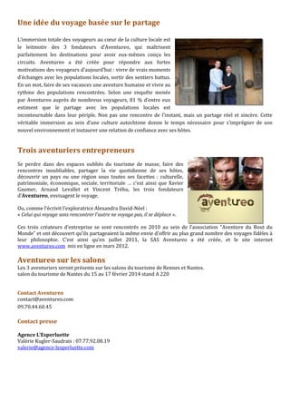 Une idée du voyage basée sur le partage
L’immersion totale des voyageurs au cœur de la culture locale est
le leitmotiv des 3 fondateurs d’Aventureo, qui maîtrisent
parfaitement les destinations pour avoir eux-mêmes conçu les
circuits. Aventureo a été créée pour répondre aux fortes
motivations des voyageurs d’aujourd’hui : vivre de vrais moments
d’échanges avec les populations locales, sortir des sentiers battus.
En un mot, faire de ses vacances une aventure humaine et vivre au
rythme des populations rencontrées. Selon une enquête menée
par Aventureo auprès de nombreux voyageurs, 81 % d’entre eux
estiment que le partage avec les populations locales est
incontournable dans leur périple. Non pas une rencontre de l’instant, mais un partage réel et sincère. Cette
véritable immersion au sein d’une culture autochtone donne le temps nécessaire pour s'imprégner de son
nouvel environnement et instaurer une relation de confiance avec ses hôtes.

Trois aventuriers entrepreneurs
Se perdre dans des espaces oubliés du tourisme de masse, faire des
rencontres inoubliables, partager la vie quotidienne de ses hôtes,
découvrir un pays ou une région sous toutes ses facettes : culturelle,
patrimoniale, économique, sociale, territoriale … c’est ainsi que Xavier
Gaumer, Arnaud Levallet et Vincent Tréhu, les trois fondateurs
d’Aventureo, envisagent le voyage.
Ou, comme l’écrivit l’exploratrice Alexandra David-Néel :
« Celui qui voyage sans rencontrer l’autre ne voyage pas, il se déplace ».
Ces trois créateurs d’entreprise se sont rencontrés en 2010 au sein de l’association “Aventure du Bout du
Monde” et ont découvert qu’ils partageaient la même envie d’offrir au plus grand nombre des voyages fidèles à
leur philosophie. C’est ainsi qu’en juillet 2011, la SAS Aventureo a été créée, et le site internet
www.aventureo.com mis en ligne en mars 2012.

Aventureo sur les salons
Les 3 aventuriers seront présents sur les salons du tourisme de Rennes et Nantes.
salon du tourisme de Nantes du 15 au 17 février 2014 stand A 220
Contact Aventureo
contact@aventureo.com
09.70.44.60.45

Contact presse
Agence L’Esperluette
Valérie Kugler-Saudrais : 07.77.92.08.19
valerie@agence-lesperluette.com

 