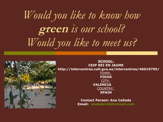 Would you like to know how  green  is our school? Would you like to meet us? SCHOOL: CEIP REI EN JAUME http://intercentres.cult.gva.es/intercentres/46019799/ TOWN:  FOIOS CITY:  VALENCIA  COUNTRY:  SPAIN Contact Person: Ana Cañada Email:  [email_address] 