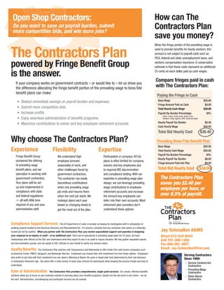 Open Shop Contractors:                                                                                                                              How can The
 Do you want to save on payroll burden, submit
 more competitive bids, and win more jobs?
                                                                                                                                                     Contractors Plan
                                                                                                                                                     save you money?
                                                                                                                                                     When the fringe portion of the prevailing wage is


The Contractors Plan                                                                                                                                 used to provide benefits for hourly workers, this
                                                                                                                                                     amount is not subject to payroll costs such as
                                                                                                                                                     FICA, federal and state unemployment taxes, and

powered by Fringe Benefit Group                                                                                                                      workers compensation insurance. A conservative
                                                                                                                                                     estimate is that these costs represent an additional

is the answer.                                                                                                                                       25 cents on each dollar paid as cash wages.

                                                                                                                                                     Compare fringes paid in cash
     If your company works on government contracts – or would like to – let us show you
     the difference allocating the fringe benefit portion of the prevailing wage to bona fide
                                                                                                                                                     with The Contractors Plan:
     benefit plans can make:
                                                                                                                                                       Paying the Fringe in Cash
      •	 Realize	immediate	savings	on	payroll	burden	and	expenses.                                                                                     Base Wage                                            $20.00
                                                                                                                                                       Fringe Amount Paid as Cash                            $8.00
      •	 Submit	more	competitive	bids.                                                                                                                 Total Hourly Cash Wage                               $28.00
      •	 Increase	profits.                                                                                                                             Payroll Tax Burden Percentage                          30%
                                                                                                                                                           (FICA: 7.65%; FUTA: 0.8%; SUTA: 2.2%;
      •	 Enjoy	seamless	administration	of	benefits	programs.                                                                                               workers’ comp: approx. 20%, varies by state)
                                                                                                                                                       Hourly Payroll Tax Burden                             $8.40
      •	 Maximize	contributions	to	owner	and	key	employee	retirement	accounts.
                                                                                                                                                       Cash Hourly Wage                                     $28.00
                                                                                                                                                       Total Bid Hourly Cost                              $36.40

Why choose The Contractors Plan?                                                                                                                       Providing Bona Fide Benefit Plan
                                                                                                                                                       Base Wage                                            $20.00
Experience                                  Flexibility                                      Expertise                                                 Total Hourly Cash Wage                               $20.00
                                                                                                                                                       Payroll Tax Burden Percentage                          30%
     Fringe Benefit Group                        We understand high                               Participation in company 401(k)
                                                                                                                                                       Hourly Payroll Tax Burden                             $6.00
     pioneered the offering                      employee turnover,                               plans is often limited for company
                                                                                                                                                       Fringe Amount Paid into Plan                          $8.00
     of prevailing wage                          seasonality of work, and                         owners and key employees due
     benefit plans, and we                       other challenges faced by                        to required IRS discrimination                       Total Bid Hourly Cost                              $34.00
     specialize in working with                  government contractors.                          and compliance testing. With our
     government contractors.                     The contractor can easily                        expertise in prevailing wage plan                      The Contractors Plan
     Your plans will be set                      discontinue contributions                        design, we can leverage prevailing                     saves you $2.40 per
     up and implemented in
     compliance with state
                                                 when one prevailing wage                         wage contributions to employee
                                                                                                                                                         employee per hour, or
                                                 job ends and resume them                         retirement accounts and increase
     and federal regulations                     when the next job starts. We                     the amount key employees can                           over 6.5% of payroll.
     — all with little time                      redesign plans each year                         defer into their own accounts. Most
     required of you and your                    based on changing needs to                       retirement plan providers don’t
     administrative staff.                       get the most out of the plan.                    understand these options.



Compliance Support Services                         The US Department of Labor is already increasing its investigative staff in anticipation of
auditing projects funded by the American Recovery and Reinvestment Act. It’s almost a certainty that any contractor who works on a federally-
funded job will be audited. When you partner with The Contractors Plan, you receive unparalleled support and expertise in designing                       Jay Schmallen AAMS
your response to an inquiry or audit – at no additional cost. Since we’ve specialized in prevailing wage plans for 25 years, we have                      Direct 612-524-8543
relationships with officers at the DOL and understand what they expect to see in an audit or inquiry situation. We help gather requested reports          Cell 701-306-1269
and documentation quickly, and can speak to DOL officials on your behalf to clarify any issue(s) raised.                                                  Fax 888-581-3857
Quality Benefits             The Contractors Plan partners with Transamerica and Nationwide to offer funds from well-known companies such                 Email: Jay-Schmallen@live.com
as American Funds, PIMCO, Vanguard, and Neuberger Berman. Employees can choose their own investment mix from these options. Employees
                                                                                                                                                                                      Serving Contractors
who prefer to get help with their investment mix can select a Manning & Napier life cycle or target date fund determined by their risk tolerance
                                                                                                                                                                                      Since 1989:
or anticipated retirement age. Our plans offer a wide variety of asset class choices for participants while keeping the process simple and easy to
                                                                                                                                                                                       - Service Contract Act
understand.                                                                                                                                                                              Contractors
                                                                                                                                                                                       - Prevailing Wage
Ease of Administration                  The Contractors Plan provides comprehensive, single-point services. Our simple, effective benefits                                               Contractors
solutions allow you to focus on your business instead of worrying about your benefits programs. Upload one file and send in one check – we do                                          - Davis-Bacon
the rest! Administration, recordkeeping and participant services are all covered.                                                                                                        Contractors
 