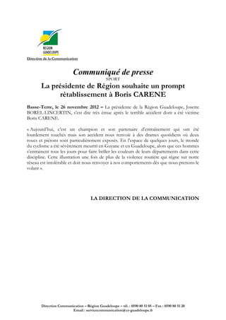 Direction de la Communication


                           Communiqué de presse
                                               SPORT
        La présidente de Région souhaite un prompt
             rétablissement à Boris CARENE
Basse-Terre, le 26 novembre 2012 – La présidente de la Région Guadeloupe, Josette
BOREL-LINCERTIN, s’est dite très émue après le terrible accident dont a été victime
Boris CARENE.

« Aujourd’hui, c’est un champion et son partenaire d’entraînement qui ont été
lourdement touchés mais son accident nous renvoie à des drames quotidiens où deux
roues et piétons sont particulièrement exposés. En l’espace de quelques jours, le monde
du cyclisme a été sévèrement meurtri en Guyane et en Guadeloupe, alors que ces hommes
s’entrainent tous les jours pour faire briller les couleurs de leurs départements dans cette
discipline. Cette illustration une fois de plus de la violence routière qui règne sur notre
réseau est intolérable et doit nous renvoyer à nos comportements dès que nous prenons le
volant ».




                                      LA DIRECTION DE LA COMMUNICATION




        Direction Communication – Région Guadeloupe – tél. : 0590 80 51 05 – Fax : 0590 80 51 20
                         Email : servicecommunication@cr-guadeloupe.fr
 