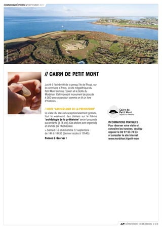 // CAIRN DE PETIT MONT
Juché à l’extrémité de la presqu’île de Rhuys, sur
la commune d’Arzon, le site mégalithique du
Petit Mont domine l’océan et le Golfe du
Morbihan. Cet imposant monument de plus de
6 000 ans se parcourt comme on lit un livre
d'histoires. .
/ VISITE "ARCHEOLOGIE DE LA PREHISTOIRE"
La visite du site est exceptionnellement gratuite,
tout le week-end, des ateliers sur le thème
"archéologie de la préhistoire" seront proposés
aux enfants [6-14 ans]. Ces ateliers sont organisés
et animés par l’Archéoskol.
> Samedi 16 et dimanche 17 septembre :
de 14h à 18h30 (dernier accès à 17h45)
Pensez à réserver !
AUuteursdevue
INFORMATIONS PRATIQUES :
Pour réserver votre visite et
connaître les horaires, veuillez
appeler le 02 97 53 74 03
et consulter le site Internet :
www.morbihan.fr/petit-mont
CD56
DÉPARTEMENT DU MORBIHAN // 3 / 8
COMMUNIQUÉ PRESSE // SEPTEMBRE 2017
 