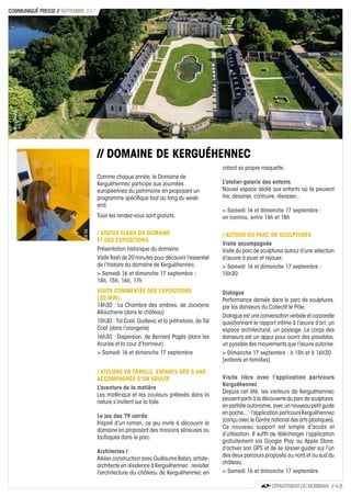 // DOMAINE DE KERGUÉHENNEC
Comme chaque année, le Domaine de
Kerguéhennec participe aux Journées
européennes du patrimoine en proposant un
programme spécifique tout au long du week-
end.
Tous les rendez-vous sont gratuits.
/ VISITES FLASH DU DOMAINE
ET DES EXPOSITIONS
Présentation historique du domaine
Visite flash de 20 minutes pour découvrir l’essentiel
de l’histoire du domaine de Kerguéhennec.
> Samedi 16 et dimanche 17 septembre :
14h, 15h, 16h, 17h
VISITE COMMENTÉE DES EXPOSITIONS
(30 MIN)
14h30 : La Chambre des ombres, de Jocelyne
Alloucherie (dans le château)
15h30 : Tal Coat, Guillevic et la préhistoire, de Tal
Coat (dans l’orangerie)
16h30 : Dispersion, de Bernard Pagès (dans les
écuries et la cour d’honneur)
> Samedi 16 et dimanche 17 septembre
/ ATELIERS EN FAMILLE, ENFANTS DÈS 3 ANS
ACCOMPAGNÉS D’UN ADULTE
L’aventure de la matière
Les matériaux et les couleurs prélevés dans la
nature s’invitent sur la toile.
Le jeu des 79 carrés
Inspiré d’un roman, ce jeu invite à découvrir le
domaine en proposant des missions sérieuses ou
loufoques dans le parc.
Architectes !
Atelier construction avec Guillaume Babin, artiste-
architecte en résidence à Kerguéhennec : revisiter
l’architecture du château de Kerguéhennec en
créant sa propre maquette.
L’atelier-galerie des enfants
Nouvel espace dédié aux enfants où ils peuvent
lire, dessiner, contruire, rêvasser...
> Samedi 16 et dimanche 17 septembre :
en continu, entre 14h et 18h
/ AUTOUR DU PARC DE SCULPTURES
Visite accompagnée
Visite du parc de sculptures autour d’une sélection
d’œuvre à jouer et rejouer.
> Samedi 16 et dimanche 17 septembre :
15h30
Dialogue
Performance dansée dans le parc de sculptures,
par les danseurs du Collectif le Pôle.
Dialogue est une conversation verbale et corporelle
questionnant le rapport intime à l’œuvre d’art, un
espace architectural, un paysage. Le corps des
danseurs est un appui pour ouvrir des possibles,
un possible des mouvements que l’œuvre autorise.
> Dimanche 17 septembre : à 15h et à 16h30
[enfants et familles]
Visite libre avec l’application partcours
Kerguéhennec
Depuis cet été, les visiteurs de Kerguéhennec
peuvent partir à la découverte du parc de sculptures,
en parfaite autonomie, avec un nouveau petit guide
en poche... : l’application partcours Kerguéhennec
(conçu avec le Centre national des arts plastiques).
Ce nouveau support est simple d’accès et
d’utilisation. Il suffit de télécharger l’application
gratuitement via Google Play ou Apple Store,
d’activer son GPS et de se laisser guider sur l’un
des deux parcours proposés au nord et au sud du
château.
> Samedi 16 et dimanche 17 septembre
CD56
DÉPARTEMENT DU MORBIHAN // 4 / 8
COMMUNIQUÉ PRESSE // SEPTEMBRE 2017
AuteursdeVue
 