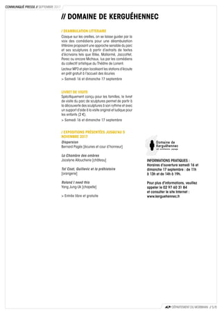 // DOMAINE DE KERGUÉHENNEC
/ DEAMBULATION LITTERAIRE
Casque sur les oreilles, on se laisse guider par la
voix des comédiens pour une déambulation
littéraire proposant une approche sensible du parc
et ses sculptures à partir d’extraits de textes
d’écrivains tels que Rilke, Mallarmé, Jaccottet,
Perec ou encore Michaux, lus par les comédiens
du collectif artistique du Théâtre de Lorient.
Lecteur MP3 et plan localisant les stations d’écoute
en prêt gratuit à l’accueil des écuries
> Samedi 16 et dimanche 17 septembre
LIVRET DE VISITE
Spécifiquement conçu pour les familles, le livret
de visite du parc de sculptures permet de partir à
la découverte des sculptures à son rythme et avec
un support d’aide à la visite original et ludique pour
les enfants (2 €).
> Samedi 16 et dimanche 17 septembre
/ EXPOSITIONS PRÉSENTÉES JUSQU'AU 5
NOVEMBRE 2017
Dispersion
Bernard Pagès [écuries et cour d’honneur]
La Chambre des ombres
Jocelyne Alloucherie [château]
Tal Coat, Guillevic et la préhistoire
[orangerie]
Roland I need this
Yang Jung-Uk [chapelle]
> Entrée libre et gratuite
INFORMATIONS PRATIQUES :
Horaires d’ouverture samedi 16 et
dimanche 17 septembre : de 11h
à 13h et de 14h à 19h.
Pour plus d'informations, veuillez
appeler le 02 97 60 31 84
et consulter le site Internet :
www.kerguehennec.fr
DÉPARTEMENT DU MORBIHAN // 5 / 8
COMMUNIQUÉ PRESSE // SEPTEMBRE 2017
 