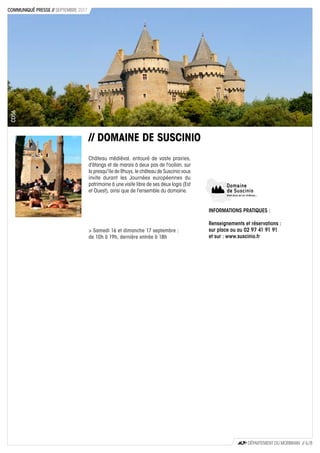 // DOMAINE DE SUSCINIO
Château médiéval, entouré de vaste prairies,
d'étangs et de marais à deux pas de l'océan, sur
la presqu'île de Rhuys, le château de Suscinio vous
invite durant les Journées européennes du
patrimoine à une visite libre de ses deux logis (Est
et Ouest), ainsi que de l'ensemble du domaine.
> Samedi 16 et dimanche 17 septembre :
de 10h à 19h, dernière entrée à 18h
CD56
CD56
INFORMATIONS PRATIQUES :
Renseignements et réservations :
sur place ou au 02 97 41 91 91
et sur : www.suscinio.fr
DÉPARTEMENT DU MORBIHAN // 6 / 8
COMMUNIQUÉ PRESSE // SEPTEMBRE 2017
 