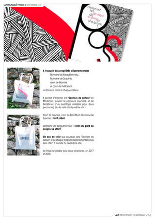 A l'accueil des propriétés départementales :
Domaine de Kerguéhennec,
Domaine de Suscinio,
cairn de Gavrinis
et cairn de Petit Mont,
un Pass est remis à chaque visiteur.
Il permet d'arpenter les "Sentiers de culture" en
Morbihan, suivant le parcours souhaité, et de
bénéficier d'un avantage (valable pour deux
personnes) dès la visite du deuxième site :
Cairn de Gavrinis, cairn de Petit Mont, Domaine de
Suscinio : tarif réduit
Domaine de Kerguéhennec : livret du parc de
sculptures offert
Un sac en toile aux couleurs des "Sentiers de
culture" et de chaque propriété départementale vous
sera offert à la visite du quatrième site.
Ce Pass est valable pour deux personnes, en 2017
et 2018.
CD56CD56
CD56
DÉPARTEMENT DU MORBIHAN // 7 / 8
COMMUNIQUÉ PRESSE // SEPTEMBRE 2017
 