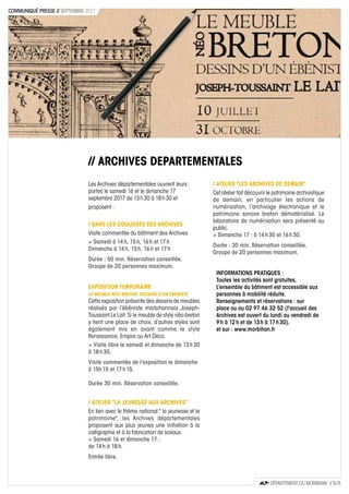 // ARCHIVES DEPARTEMENTALES
Les Archives départementales ouvrent leurs
portes le samedi 16 et le dimanche 17
septembre 2017 de 13 h 30 à 18 h 30 et
proposent :
/ DANS LES COULISSES DES ARCHIVES
Visite commentée du bâtiment des Archives
> Samedi à 14 h, 15 h, 16 h et 17 h
Dimanche à 14 h, 15 h, 16 h et 17 h
Durée : 50 min. Réservation conseillée.
Groupe de 20 personnes maximum.
EXPOSITION TEMPORAIRE
LE MEUBLE NEO-BRETON. DESSINS D'UN ÉBÉNISTE
Cette exposition présente des dessins de meubles
réalisés par l’ébéniste morbihannais Joseph-
Toussaint Le Lait. Si le meuble de style néo-breton
y tient une place de choix, d’autres styles sont
également mis en avant comme le style
Renaissance, Empire ou Art Déco.
> Visite libre le samedi et dimanche de 13 h 30
à 18 h 30.
Visite commentée de l’exposition le dimanche
à 15h 15 et 17 h 15.
Durée 30 min. Réservation conseillée.
/ ATELIER "LA JEUNESSE AUX ARCHIVES"
En lien avec le thème national " la jeunesse et le
patrimoine", les Archives départementales
proposent aux plus jeunes une initiation à la
calligraphie et à la fabrication de sceaux.
> Samedi 16 et dimanche 17 :
de 14 h à 18 h.
Entrée libre.
/ ATELIER "LES ARCHIVES DE DEMAIN"
Cet atelier fait découvrir le patrimoine archivistique
de demain, en particulier les actions de
numérisation, l’archivage électronique et le
patrimoine sonore breton dématérialisé. Le
laboratoire de numérisation sera présenté au
public.
> Dimanche 17 : à 14 h 30 et 16 h 30.
Durée : 30 min. Réservation conseillée.
Groupe de 20 personnes maximum.
INFORMATIONS PRATIQUES :
Toutes les activités sont gratuites.
L’ensemble du bâtiment est accessible aux
personnes à mobilité réduite.
Renseignements et réservations : sur
place ou au 02 97 46 32 52 (l'accueil des
Archives est ouvert du lundi au vendredi de
9 h à 12 h et de 13 h à 17 h 30).
et sur : www.morbihan.fr
CD56
DÉPARTEMENT DU MORBIHAN // 8 / 8
COMMUNIQUÉ PRESSE // SEPTEMBRE 2017
 