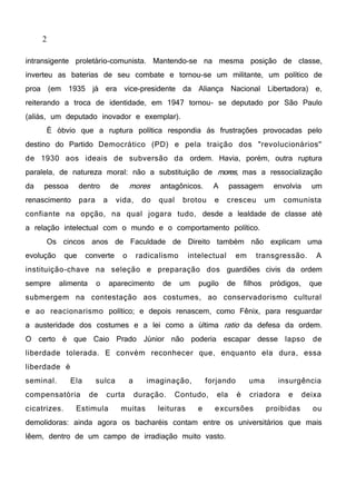 2
intransigente proletário-comunista. Mantendo-se na mesma posição de classe,
inverteu as baterias de seu combate e tornou-se um militante, um político de
proa (em 1935 já era vice-presidente da Aliança Nacional Libertadora) e,
reiterando a troca de identidade, em 1947 tornou- se deputado por São Paulo
(aliás, um deputado inovador e exemplar).
É óbvio que a ruptura política respondia às frustrações provocadas pelo
destino do Partido Democrático (PD) e pela traição dos "revolucionários"
de 1930 aos ideais de subversão da ordem. Havia, porém, outra ruptura
paralela, de natureza moral: não a substituição de mores, mas a ressocialização
da pessoa dentro de mores antagônicos. A passagem envolvia um
renascimento para a vida, do qual brotou e cresceu um comunista
confiante na opção, na qual jogara tudo, desde a lealdade de classe até
a relação intelectual com o mundo e o comportamento político.
Os cincos anos de Faculdade de Direito também não explicam uma
evolução que converte o radicalismo intelectual em transgressão. A
instituição-chave na seleção e preparação dos guardiões civis da ordem
sempre alimenta o aparecimento de um pugilo de filhos pródigos, que
submergem na contestação aos costumes, ao conservadorismo cultural
e ao reacionarismo político; e depois renascem, como Fênix, para resguardar
a austeridade dos costumes e a lei como a última ratio da defesa da ordem.
O certo é que Caio Prado Júnior não poderia escapar desse lapso de
liberdade tolerada. E convém reconhecer que, enquanto ela dura, essa
liberdade é
seminal. Ela sulca a imaginação, forjando uma insurgência
compensatória de curta duração. Contudo, ela é criadora e deixa
cicatrizes. Estimula muitas leituras e excursões proibidas ou
demolidoras: ainda agora os bacharéis contam entre os universitários que mais
lêem, dentro de um campo de irradiação muito vasto.
 