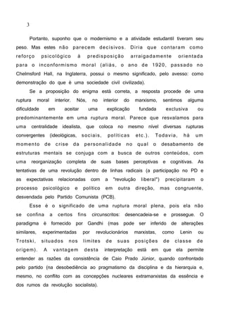 3
Portanto, suponho que o modernismo e a atividade estudantil tiveram seu
peso. Mas estes não parecem decisivos. Diria que contaram como
reforço psicológico à predisposição arraigadamente orientada
para o inconformismo moral (aliás, o ano de 1920, passado no
Chelmsford Hall, na Inglaterra, possui o mesmo significado, pelo avesso: como
demonstração do que é uma sociedade civil civilizada).
Se a proposição do enigma está correta, a resposta procede de uma
ruptura moral interior. Nós, no interior do marxismo, sentimos alguma
dificuldade em aceitar uma explicação fundada exclusiva ou
predominantemente em uma ruptura moral. Parece que resvalamos para
uma centralidade idealista, que coloca no mesmo nível diversas rupturas
convergentes (ideológicas, sociais, políticas etc.). Todavia, há um
momento de crise da personalidade no qual o desabamento de
estruturas mentais se conjuga com a busca de outros conteúdos, com
uma reorganização completa de suas bases perceptivas e cognitivas. As
tentativas de uma revolução dentro de linhas radicais (a participação no PD e
as expectativas relacionadas com a "revolução liberal") precipitaram o
processo psicológico e político em outra direção, mas congruente,
desvendada pelo Partido Comunista (PCB).
Esse é o significado de uma ruptura moral plena, pois ela não
se confina a certos fins circunscritos: desencadeia-se e prossegue. O
paradigma é fornecido por Gandhi (mas pode ser inferido de alterações
similares, experimentadas por revolucionários marxistas, como Lenin ou
Trotski, situados nos limites de suas posições de classe de
origem). A vantagem desta interpretação está em que ela permite
entender as razões da consistência de Caio Prado Júnior, quando confrontado
pelo partido (na desobediência ao pragmatismo da disciplina e da hierarquia e,
mesmo, no conflito com as concepções nucleares extramarxistas da essência e
dos rumos da revolução socialista).
 